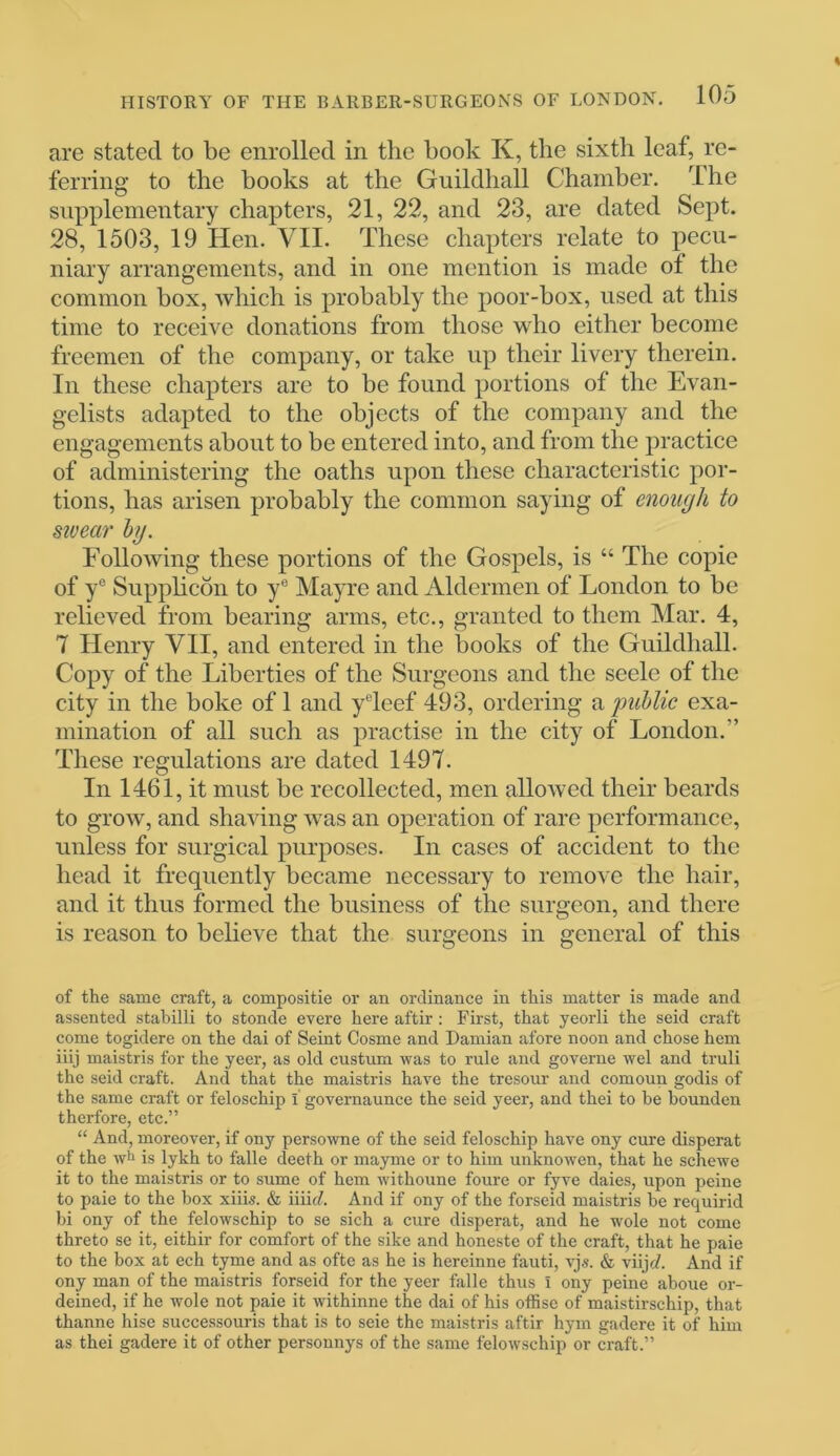 are stated to be enrolled in the book K, the sixth leaf, re- ferring to the books at the Guildhall Chamber. The supplementary chapters, 21, 22, and 23, are dated Sept. 28, 1503, 19 Hen. VII. These chapters relate to pecu- niary arrangements, and in one mention is made of the common box, which is probably the poor-box, used at this time to receive donations from those who either become freemen of the company, or take up their livery therein. In these chapters are to be found portions of the Evan- gelists adapted to the objects of the company and the engagements about to be entered into, and from the practice of administering the oaths upon these characteristic por- tions, has arisen probably the common saying of enough to swear by. Following these portions of the Gospels, is “ The copie of ye Supplicon to ye Mayre and Aldermen of London to be relieved from bearing arms, etc., granted to them Mar. 4, 7 Henry VII, and entered in the books of the Guildhall. Copy of the Liberties of the Surgeons and the seele of the city in the boke of 1 and yeleef 493, ordering a public exa- mination of all such as practise in the city of London.” These regulations are dated 1497. In 1461, it must be recollected, men allowed their beards to grow, and shaving wTas an operation of rare performance, unless for surgical purposes. In cases of accident to the head it frequently became necessary to remove the hair, and it thus formed the business of the surgeon, and there is reason to believe that the surgeons in general of this of the same craft, a compositie or an ordinance in this matter is made and assented stabilli to stonde evere here aftir : First, that yeorli the seid craft come togidere on the dai of Seint Cosme and Damian afore noon and chose hem iiij maistris for the yeer, as old custum was to rule and governe wel and truli the seid craft. And that the maistris have the tresour and comoun godis of the same craft or feloschip I governaunce the seid yeer, and thei to be bounden therfore, etc.” “ And, moreover, if ony persowne of the seid feloschip have ony cure disperat of the wh is lykh to falle deeth or mayme or to him unknowen, that he schewe it to the maistris or to same of hem withoune foure or fyve daies, upon peine to paie to the box xiiis. & iiiirf. And if ony of the forscid maistris be requirid bi ony of the felowschip to se sich a cure disperat, and he wole not come threto se it, eithir for comfort of the sike and honeste of the craft, that he paie to the box at ech tyme and as ofte as he is hereinne fauti, vjs. & viijrf. And if ony man of the maistris forseid for the yeer falle thus I ony peine aboue or- deined, if he wole not paie it withinne the dai of his offise of maistirschip, that thanne hise successouris that is to seie the maistris aftir hym gadere it of him as thei gadere it of other personnys of the same felowschip or craft.”