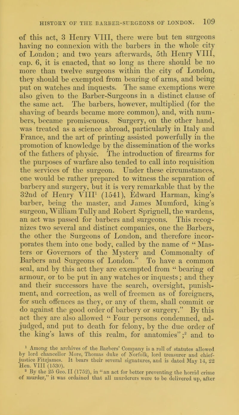 of this act, 3 Henry VIII, there were but ten surgeons having no connexion with the barbers in the whole city of London; and two years afterwards, 5th Henry VIII, cap. 6, it is enacted, that so long as there should be no more than twelve surgeons within the city of London, they should be exempted from bearing of arms, and being put on watches and inquests. The same exemptions were also given to the Barber-Surgeons in a distinct clause of the same act. The barbers, however, multiplied (for the shaving of beards became more common), and, with num- bers, became promiscuous. Surgery, on the other hand, was treated as a science abroad, particularly in Italy and France, and the art of printing assisted powerfully in the promotion of knowledge by the dissemination of the works of the fathers of physic. The introduction of firearms for the purposes of warfare also tended to call into requisition the services of the surgeon. Under these circumstances, one would be rather prepared to witness the separation of barbery and surgery, but it is very remarkable that by the 32nd of Henry VIII1 (1541), Edward Harman, king’s barber, being the master, and James Mumford, king’s surgeon, William Tully and Bobert Sprignell, the wardens, an act was passed for barbers and surgeons. This recog- nizes two several and distinct companies, one the Barbers, the other the Surgeons of London, and therefore incor- porates them into one body, called by the name of “ Mas- ters or Governors of the Mystery and Commonalty of Barbers and Surgeons of London.” To have a common seal, and by this act they are exempted from “ bearing of armour, or to be put in any watches or inquests; and they and their successors have the search, oversight, punish- ment, and correction, as well of freemen as of foreigners, for such offences as they, or any of them, shall commit or do against the good order of barbery or surgery.” By this act they are also allowed “ Four persons condemned, ad- judged, and put to death for felony, by the due order of the king’s laws of this realm, for anatomies”;2 and to 1 Among the archives of the Barbers’ Company is a roll of statutes allowed by lord chancellor More, Thomas duke of Norfolk, lord treasurer and chief- justice Fitzjames. It bears their several signatures, and is dated May 14, 22 Hen. VIII (1530). 2 By the 25 Geo. II (1752), in “an act for better preventing the horrid crime ot murder,” it was ordained that all murderers were to be delivered up, after