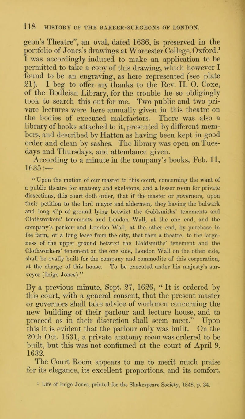 geon’s Theatre”, an oval, dated 1636, is preserved in the portfolio of Jones’s drawings at Worcester College, Oxford.1 I was accordingly induced to make an application to be permitted to take a copy of this drawing, which however I found to be an engraving, as here represented (see plate 21). I beg to offer my thanks to the Rev. H. O. Coxe, of the Bodleian Library, for the trouble he so obligingly took to search this out for me. Two public and two pri- vate lectures were here annually given in this theatre on the bodies of executed malefactors. There was also a library of books attached to it, presented by different mem- bers, and described by Hatton as having been kept in good order and clean by sashes. The library was open on Tues- days and Thursdays, and attendance given. According to a minute in the company’s books, Feb. 11, 1635 :— “Upon the motion of our master to this court, concerning the want of a public theatre for anatomy and skeletons, and a lesser room for private dissections, this court doth order, that if the master or governors, upon their petition to the lord mayor and aldermen, they having the bulwark and long slip of ground lying betwixt the Goldsmiths’ tenements and Clothworkers’ tenements and London Wall, at the one end, and the company’s parlour and London Wall, at the other end, by purchase in fee farm, or a long lease from the city, that then a theatre, to the large- ness of the upper ground betwixt the Goldsmiths’ tenement and the Clothworkers’ tenement on the one side, London Wall on the other side, shall be ovally built for the company and commodite of this corporation, at the charge of this house. To be executed under his majesty’s sur- veyor (Inigo Jones).” By a previous minute, Sept. 27, 1626, “ It is ordered by this court, with a general consent, that the present master or governors shall take advice of workmen concerning the new building of their parlour and lecture house, and to proceed as in their discretion shall seem meet.” Upon this it is evident that the parlour only was built. On the 20th Oct. 1631, a private anatomy room was ordered to be built, but this was not confirmed at the court of April 9, 1632. The Court Boom appears to me to merit much praise for its elegance, its excellent proportions, and its comfort. 1 Life of Inigo Jones, printed for the Shakespeare Society, 1848, p. 34.