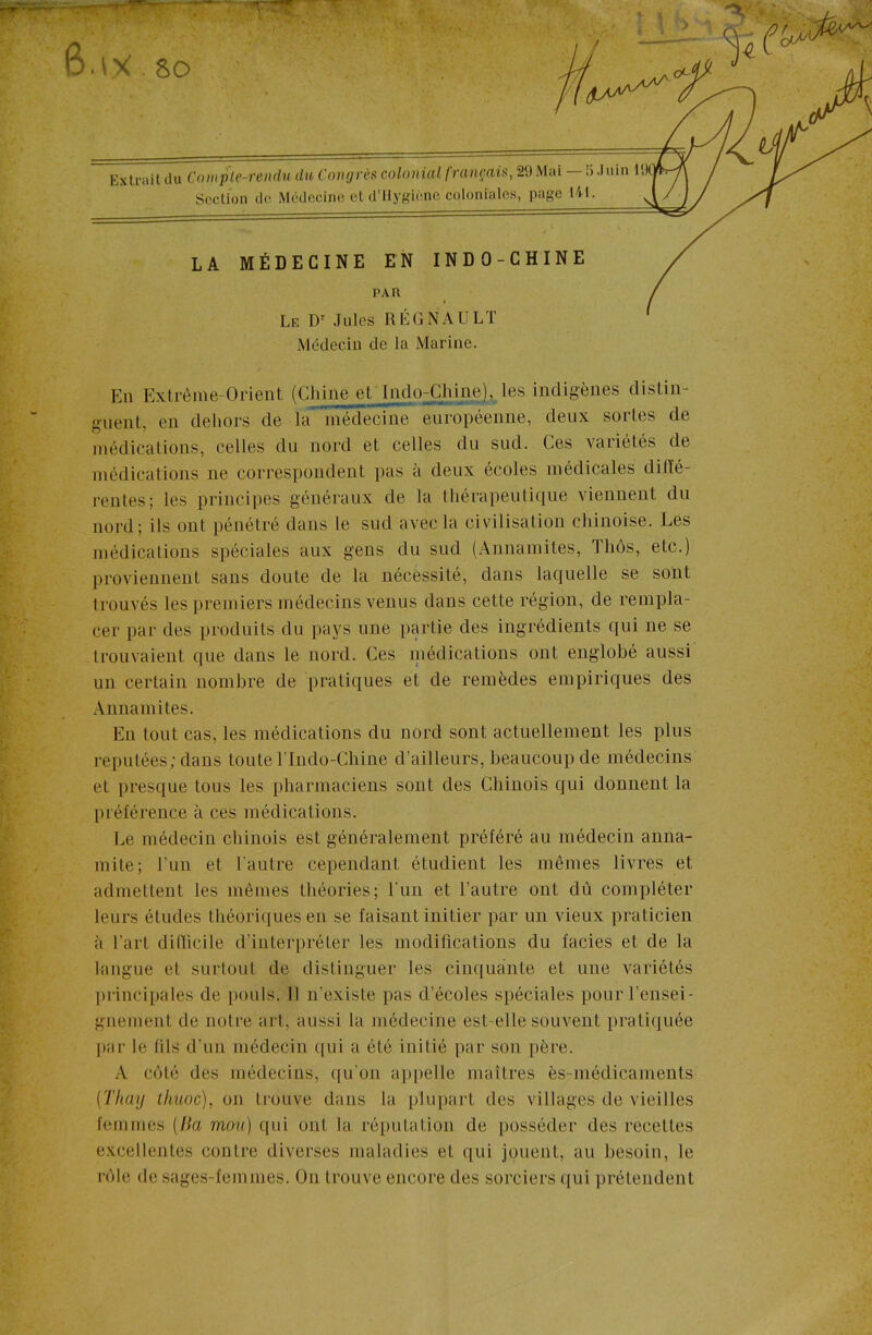 6.\x.so Extrait du Compl^-rendu du Congrès colonial français, 29 Mai — !>.) uin 1! Section de Médecine et d’Hygiène coloniales, page 141. LA MÉDECINE EN INDO-CHINE PAR Le Dr Jules RÉGNAULT Médecin de la Marine. En Extrême-Orient (Chine et Indo-jChine), les indigènes distin- guent. en dehors de la médecine européenne, deux sortes de médications, celles du nord et celles du sud. Ces variétés de médications ne correspondent pas à deux écoles médicales diiïé- renles; les principes généraux de la thérapeutique viennent du nord; ils ont pénétré dans le sud avec la civilisation chinoise. Les médications spéciales aux gens du sud (Annamites, Ihôs, etc.) proviennent sans doute de la nécessité, dans laquelle se sont trouvés les premiers médecins venus dans cette région, de rempla- cer par des produits du pays une partie des ingrédients qui ne se trouvaient que dans le nord. Ces médications ont englobé aussi un certain nombre de pratiques et de remèdes empiriques des Annamites. En tout cas, les médications du nord sont actuellement les plus réputées; dans toute l'Indo-Chine d’ailleurs, beaucoup de médecins et presque tous les pharmaciens sont des Chinois qui donnent la préférence à ces médications. Le médecin chinois est généralement préféré au médecin anna- mite; l'un et l'autre cependant étudient les mêmes livres et admettent les mêmes théories; l'un et l’autre ont dù compléter leurs études théoriques en se faisant initier par un vieux praticien à l’art difficile d’interpréter les modifications du faciès et de la langue et surtout de distinguer les cinquante et une variétés principales de pouls. 11 n'existe pas d’écoles spéciales pour rensei- gnement de notre art, aussi la médecine est-elle souvent pratiquée par le (ils d'un médecin qui a été initié par son père. A coté des médecins, qu'on appelle maîtres ès-médicaments (Thay thuoc), on trouve dans la plupart des villages de vieilles femmes (lia mon) qui ont la réputation de posséder des recettes excellentes contre diverses maladies et qui jouent, au besoin, le rôle de sages-femmes. On trouve encore des sorciers qui prétendent