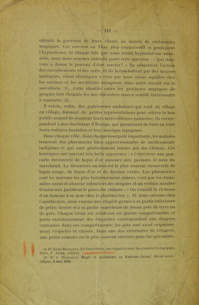 u • -t:m — tr . • ‘ obtenir la guérison de leurs clients au moyen de cérémonies magiques. Ces sorciers ou Tkay phép connaissent et pratiquent I hypnotisme, et chaque fois que nous avons hypnotisé un Anna- mite, nous nous sommes entendu poser cette question : « Qui donc vous a donné le pouvoir d’être sorcier? » Ils admettent l'action des envoûtements et des sorts, et ils la combattent par des moyens analogues, sinon identiques à ceux que nous avons signalés chez les sorciers et les occultistes européens dans notre travail sur la sorcellerie (I). Cette identité entre les pratiques magiques de peuples fort éloignés les uns dçs autres nous a semblé intéressante à constater (.2). Il existe, enfin, des guérisseurs ambulants qui vont de village en village, donnant de petites représentations pour attirer le bon public auquel ils écoulent leurs merveilleuses panacées; ils corres- pondent à nos charlatans d’Europe, qui promènent de foire en foire leurs voitures bariolées et leur musique tapageuse. Dans chaque ville, dans chaque bourgade importante, les malades trouvent des pharmacies bien approvisionnées de médicaments indigènes et qui sont généralement tenues par des Chinois. Ces boutiques ont souvent très belle apparence : à l’extérieur une pan- carte recouverte de laque d’or annonce aux passants le nom du marchand. La devanture en bois est le plus souvent recouverte de laque rouge, de laque d’or et de dessins variés. Les pharmacies sont les maisons les plus fastueusement ornées, c'est que les Anna- mites usent et abusent volontiers des drogues et un certain nombre d’entre eux justifient le proverbe chinois : « On connaît la richesse d’un homme à sa note chez le pharmacien ». Si nous entrons chez l'apothicaire, nous voyons une étagère garnie à sa partie inférieure de petits tiroirs et à sa partie supérieure de beaux pots de terre ou de grès. Chaque tiroir est subdivisé en quatre compartiments et porte extérieurement des étiquettes correspondant aux drogues contenues dans ces compartiments; les pots sont aussi soigneuse- ment étiquetés et classés. Dans une des extrémités de I étagère, une petite armoire est le plus souvent réservée pour les spécialités. (1) Dr Jules Régnault, La Sorcellerie, ses rapports avec les sciences biologiques. Paris, F. Alcan, éditeur. -* * - (2) Dr J. Régnault, Magie et occultisme en Extrême-Orient, lievve scien- tifique, 2 mai 1903.