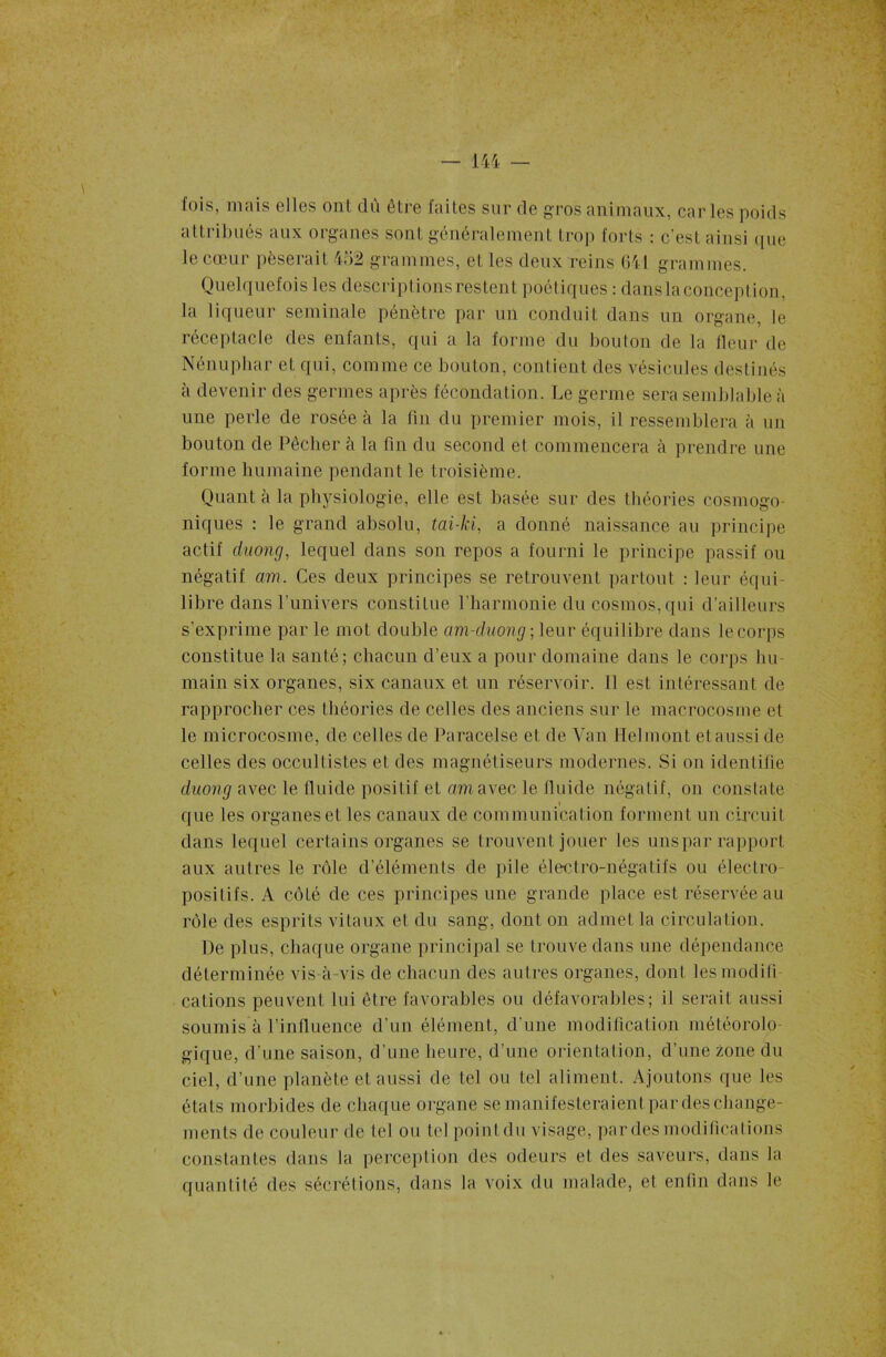 fois, mais elles ont dû être faites sur de gros animaux, car les poids attribués aux organes sont généralement trop forts : c’est ainsi que le cœur pèserait 452 grammes, et les deux reins 641 grammes. Quelquefois les descriptions restent poétiques : dans la conception, la liqueur séminale pénètre par un conduit dans un organe, le réceptacle des enfants, qui a la forme du bouton de la fleur de Nénuphar et qui, comme ce bouton, contient des vésicules destinés à devenir des germes après fécondation. Le germe sera semblable à une perle de rosée à la lin du premier mois, il ressemblera à un bouton de Pêcher à la fin du second et commencera à prendre une forme humaine pendant le troisième. Quant à la physiologie, elle est basée sur des théories cosmogo- niques : le grand absolu, tai-ki, a donné naissance au principe actif duong, lequel dans son repos a fourni le principe passif ou négatif am. Ces deux principes se retrouvent partout : leur équi- libre dans l'univers constitue l’harmonie du cosmos,qui d’ailleurs s’exprime par le mot double am-duong ; leur équilibre dans le corps constitue la santé; chacun d’eux a pour domaine dans le corps hu- main six organes, six canaux et un réservoir. Il est intéressant de rapprocher ces théories de celles des anciens sur le macrocosme et le microcosme, de celles de Paracelse et de Van Helinont etausside celles des occultistes et des magnétiseurs modernes. Si on identifie duong avec le fluide positif et am avec le fluide négatif, on constate que les organes et les canaux de communication forment un circuit dans lequel certains organes se trouvent jouer les uns par rapport aux autres le rôle d’éléments de pile électro-négatifs ou électro- positifs. A côté de ces principes une grande place est réservée au rôle des esprits vitaux et du sang, dont on admet la circulation. De plus, chaque organe principal se trouve dans une dépendance déterminée vis-à-vis de chacun des autres organes, dont les modifî cations peuvent lui être favorables ou défavorables; il serait aussi soumis à l’influence d’un élément, d’une modification météorolo- gique, d’une saison, d’une heure, d’une orientation, d’une zone du ciel, d’une planète et aussi de tel ou tel aliment. Ajoutons que les étals morbides de chaque organe se manifesteraient par des change- ments de couleur de tel ou tel pointdu visage, par des modifications constantes dans la perception des odeurs et des saveurs, dans la quantité des sécrétions, dans la voix du malade, et enfin dans le