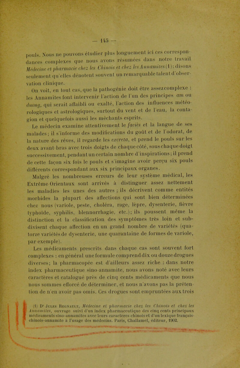 pouls. Nous ne pouvons étudier plus longuement ici ces correspon- dances complexes que nous avons résumées dans noire travail Médecine et pharmacie chez les Chinois et chez les Annamites ( l ): disons seulement qu’elles dénotent souvent un remarquable talent d obseï - ration clinique. On voit, en tout cas, que la pathogénie doit être assezcomplexe : les Annamites font intervenir l’action de l’un des principes am ou duowj, qui serait affaibli ou exalté, l’action des influences météo- rologiques et astrologiques, surtout du vent et de l’eau, la conta- gion et quelquefois aussi les méchants esprits. Le médecin examine attentivement le faciès et la langue de ses malades; il s’informe des modifications du goût et de l'odorat, de la nature des rêves, il regarde les excreta, et prend le pouls sur les deux avant-bras avec trois doigts de chaque côté, sous chaque doigt successivement, pendant un certain nombre d inspirations ; il pi end de celte façon six fois le pouls et s’imagine avoir perçu six pouls différents correspondant aux six principaux organes. Malgré les nombreuses erreurs de leur système médical, les Extrême-Orientaux sont arrivés à distinguer assez nettement les maladies les unes des autres ; ils décrivent comme entités morbides la plupart des affections qui sont bien déterminées chez nous (variole, peste, choléra, rage, lèpre, dysenterie, lièvre typhoïde, syphilis, blennorrhagie, etc.); ils poussent même la distinction et la classification des symptômes très loin et sub- divisent chaque affection en un grand nombre de variétés (qua- torze variétés de dysenterie, une quarantaine de formes de variole, par exemple). Les médicaments prescrits dans chaque cas sont souvent fort complexes : en général une formule comprend dix ou douze drogues diverses; la pharmacopée est d’ailleurs assez riche : dans notre index pharmaceutique sino-annamite, nous avons noté avec leurs caractères et catalogué près de cinq cents médicaments que nous nous sommes efforcé de déterminer, et nous n’avons pas la préten- tion de n'en avoir pas omis. Ces drogues sont empruntées aux trois l (1) Dr Jules Régnault, Médecine el pharmacie chez les Chinois et chez les Annamites, ouvrage suivi d’un index pharmaceutique des cinq cents principaux médicaments sino-annamites avec leurs caractères chinois et d’un lexique français- chinois-annamite à l’usage des médecins. Paris, Challamel, éditeur, 1902.