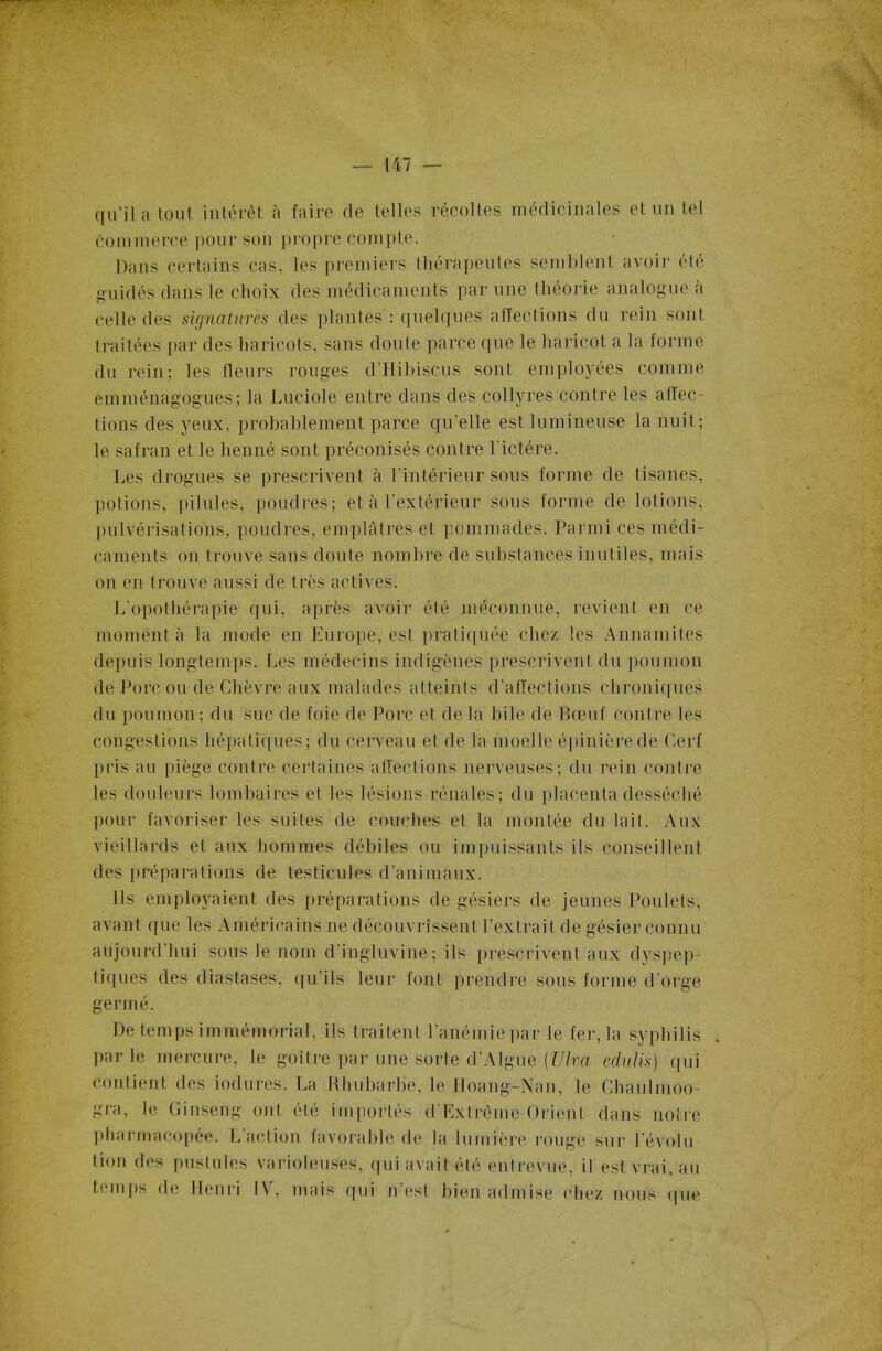 qu’il a tout intérêt à faire de telles récoltes médicinales et un tel Commerce pour son propre compte. Dans certains cas, les premiers thérapeutes semblent avoir été guidés dans le choix des médicaments par une théorie analogue a celle des signatures des plantes : quelques affections du rein sont traitées par des haricots, sans doute parce que le haricot a la forme du rein; les fleurs rouges d’Hibiscus sont employées comme emménagogues; la Luciole entre dans des collyres contre les affec- tions des yeux, probablement parce quelle est lumineuse la nuit; le safran et le henné sont préconisés contre lictére. Les drogues se prescrivent à l’intérieur sous forme de tisanes, potions, pilules, poudres; et à l’extérieur sous forme de lotions, pulvérisations, poudres, emplâtres et pommades. Parmi ces médi- caments on trouve sans doute nombre de substances inutiles, mais on en trouve aussi de très actives. L'opothérapie qui, après avoir été méconnue, revient en ce moment à la mode en Europe, est pratiquée chez les Annamites depuis longtemps. Les médecins indigènes prescrivent du poumon de Porc ou de Chèvre aux malades atteints d’affections chroniques du poumon; du suc de foie de Porc et de la bile de Boeuf contre les congestions hépatiques; du cerveau et de la moelle épinière de Cerf pris au piège contre certaines affections nerveuses; du rein contre les douleurs lombaires et les lésions rénales; du placenta desséché pour favoriser les suites de couches et la montée du lait. Aux vieillards et aux hommes débiles ou impuissants ils conseillent des préparations de testicules d’animaux. Ils employaient des préparations de gésiers de jeunes Poulets, avant que les Américains ne découvrissent l’extrait de gésier connu aujourd’hui sous le nom d'ingluvine; ils prescrivent aux dyspep- tiques des diastases, qu’ils leur font prendre sous forme d’orge germé. De temps immémorial, ils traitent l'anémie par le fer, la syphilis par le mercure, le goitre par une sorte d’Algue (Ulva edulis) qui contient des iodures. La Rhubarbe, le Hoang-Nan, le Chaulmoo- gra, le Cinseng ont été importés d'Extrôme Orient dans noire pharmacopée. L’action favorable de la lumière rouge sur Dévolu lion des pustules varioleuses, qui avait été entrevue, il est vrai, au temps de Henri IV, mais (pii n’est bien admise chez nous que