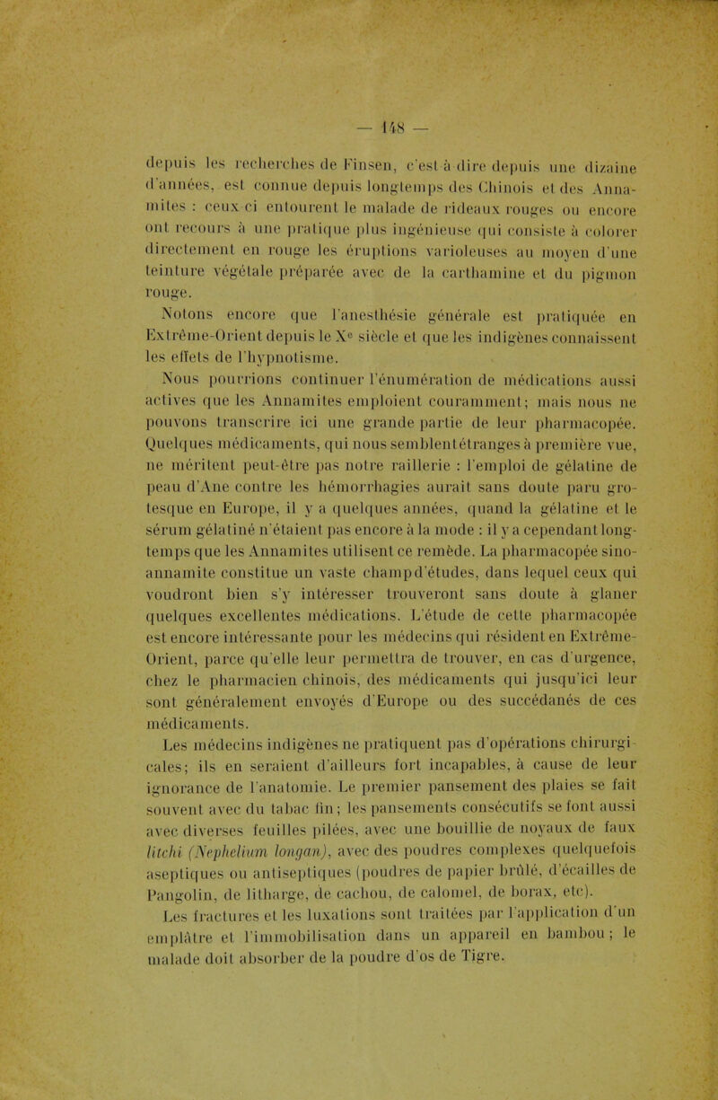 depuis les recherches de Finsen, c'esl à dire depuis une dizaine d années, est connue depuis longtemps des Chinois et des Anna- mites : ceux ci entourent le malade de rideaux rouges ou encore ont recours à une pratique plus ingénieuse qui consiste à colorer directement en rouge les éruptions varioleuses au moyen d'une teinture végétale préparée avec de la carthamine et du pigmon rouge. Notons encore que l’anesthésie générale est pratiquée en Extrême-Orient depuis le Xe siècle et que les indigènes connaissent les elïels de l'hypnotisme. Nous pourrions continuer rénumération de médications aussi actives que les Annamites emploient couramment; mais nous ne pouvons transcrire ici une grande partie de leur pharmacopée. Quelques médicaments, qui nous semblentétranges à première vue, ne méritent peut-être pas notre raillerie : l’emploi de gélatine de peau d’Ane contre les hémorrhagies aurait sans doute paru gro- tesque en Europe, il y a quelques années, quand la gélatine et le sérum gélatiné n'étaient pas encore à la mode : il y a cependant long- temps que les Annamites utilisent ce remède. La pharmacopée sino- annamite constitue un vaste champ d'études, dans lequel ceux qui voudront bien s’y intéresser trouveront sans doute à glaner quelques excellentes médications. L’étude de celte pharmacopée est encore intéressante pour les médecins qui résident en Extrême- Orient, parce qu’elle leur permettra de trouver, en cas d’urgence, chez le pharmacien chinois, des médicaments qui jusqu’ici leur sont généralement envoyés d'Europe ou des succédanés de ces médicaments. Les médecins indigènes ne pratiquent pas d’opérations chirurgi cales; ils en seraient d’ailleurs fort incapables, à cause de leur ignorance de l’anatomie. Le premier pansement des plaies se fait souvent avec du tabac lin; les pansements consécutifs se font aussi avec diverses feuilles pilées, avec une bouillie de noyaux de faux litchi (Ncphelium longan), avec des poudres complexes quelquefois aseptiques ou antiseptiques (poudres de papier brûlé, d’écailles de Pangolin, de lilharge, de cachou, de calomel, de borax, etc). Les fractures et les luxations sont traitées par l'application d'un emplâtre et l’immobilisation dans un appareil en bambou; le malade doit absorber de la poudre d’os de Tigre.