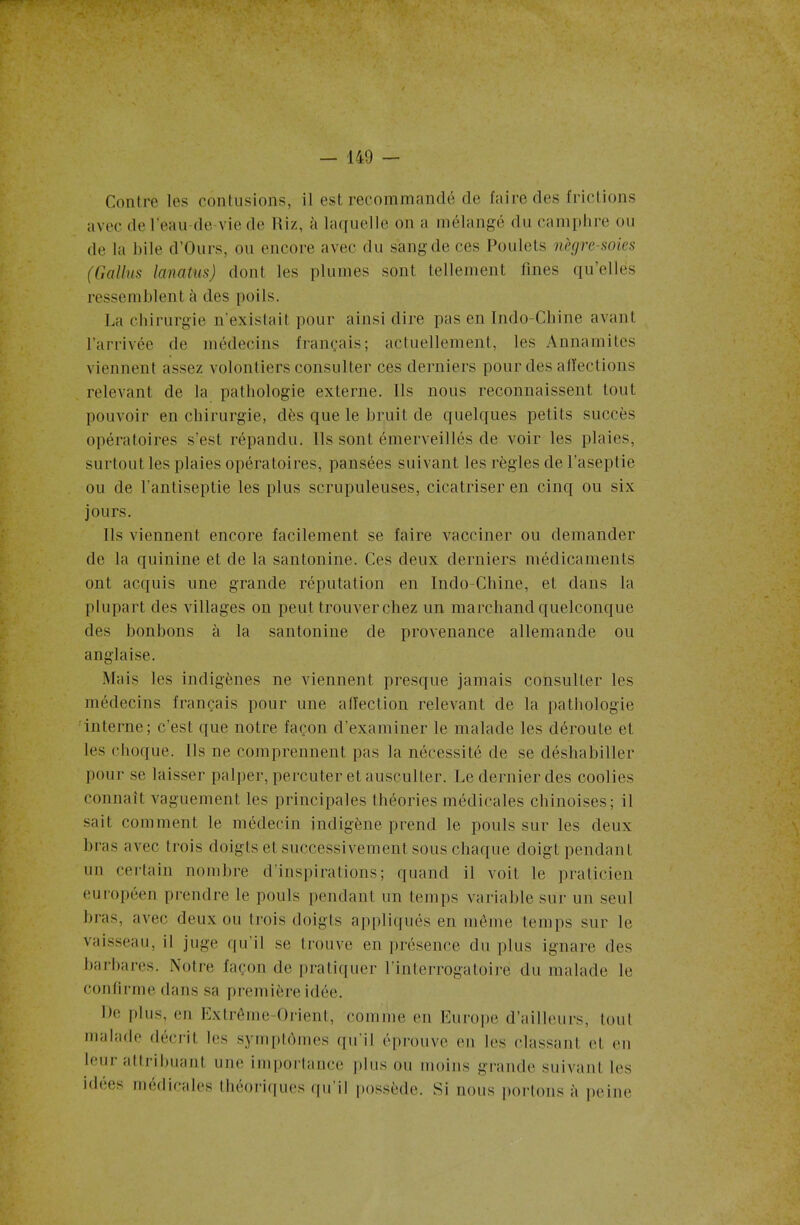 Contre les contusions, il est recommandé de faire des frictions avec de l'eau de-vie de Riz, à laquelle on a mélangé du camphre ou de la bile d’Ours, ou encore avec du sang de ces Poulets nègre-soies (Gallus lanatus) dont les plumes sont tellement fines qu’elles ressemblent à des poils. La chirurgie n'existait pour ainsi dire pas en Tndo-Chine avant l’arrivée de médecins français; actuellement, les Annamites viennent assez volontiers consulter ces derniers pour des affections relevant de la pathologie externe. Ils nous reconnaissent tout pouvoir en chirurgie, dès que le bruit de quelques petits succès opératoires s’est répandu. Ils sont émerveillés de voir les plaies, surtout les plaies opératoires, pansées suivant les règles de l’aseptie ou de l’antiseptie les plus scrupuleuses, cicatriser en cinq ou six jours. Ils viennent encore facilement se faire vacciner ou demander de la quinine et de la santonine. Ces deux derniers médicaments ont acquis une grande réputation en Indo-Chine, et dans la plupart des villages on peut trouver chez un marchand quelconque des bonbons à la santonine de provenance allemande ou anglaise. Mais les indigènes ne viennent presque jamais consulter les médecins français pour une affection relevant de la pathologie interne; c’est que notre façon d’examiner le malade les déroute et les choque. Ils ne comprennent pas la nécessité de se déshabiller pour se laisser palper, percuter et ausculter. Le dernier des coolies connaît vaguement les principales théories médicales chinoises; il sait comment le médecin indigène prend le pouls sur les deux bras avec trois doigts et successivement sous chaque doigt pendant un certain nombre d’inspirations; quand il voit le praticien européen prendre le pouls pendant un temps variable sur un seul bras, avec deux ou trois doigts appliqués en même temps sur le vaisseau, il juge qu il se trouve en présence du plus ignare des barbares. Notre façon de pratiquer l’interrogatoire du malade le confirme dans sa première idée. De plus, en Extrême-Orient, comme en Europe d’ailleurs, tout malade décrit les symptômes qu'il éprouve en les classant cl. en leur attribuant une importance plus ou moins grande suivant les idées médicales théoriques qu’il possède. Si nous portons à peine