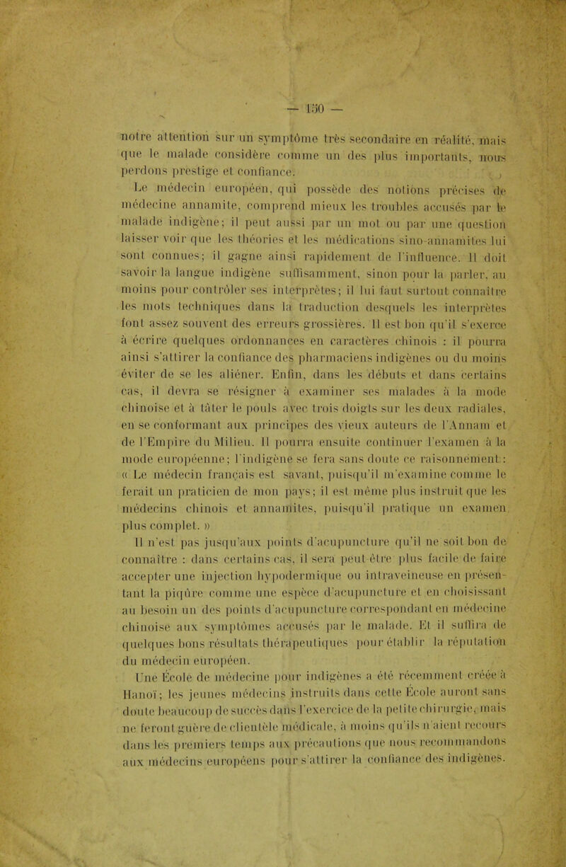 ioO — notre atlention sur un symptôme très secondaire en réalité, mais que le malade considère comme un des plus importants, nous perdons prestige et confiance. Le médecin européen, qui possède des notions précises de médecine annamite, comprend mieux les troubles accusés par te malade indigène; il peut aussi par un mot ou par une question laisser voir que les théories et les médications sino-annamites lui sont connues; il gagne ainsi rapidement de l’influence. Il doit savoir la langue indigène suffisamment, sinon pour la parler, au moins pour contrôler ses interprètes; il lui faut surtout connaître les mots techniques dans la traduction desquels les interprètes font assez souvent des erreurs grossières. Il est bon qu'il s’exerce à écrire quelques ordonnances en caractères chinois : il pourra ainsi s’attirer la confiance des pharmaciens indigènes ou du moins éviter de se les aliéner. Enfin, dans les débuts et dans certains cas, il devra se résigner à examiner ses malades à la mode chinoise et à tâter le pouls avec trois doigts sur les deux radiales, en se conformant aux principes des vieux auteurs de l’Annam et de l’Empire du Milieu. Il pourra ensuite continuer l’examen à la mode européenne; l'indigène se fera sans doute ce raisonnement : « Le médecin français est savant, puisqu’il m'examine comme le ferait un praticien de mon pays; il est même plus instruit que les médecins chinois et annamites, puisqu'il pratique un examen plus complet. » Il n'est pas jusqu’aux points d’acupuncture qu’il ne soit bon de connaître : dans certains cas, il sera peut être plus facile, de fai ré accepter une injection hypodermique ou intraveineuse en présen- tant la piqûre comme une espèce d’acupuncture et en choisissant au besoin un des points d'acupuncture correspondant en médecine chinoise aux symptômes accusés par le malade. Et il subira de quelques bons résultats thérapeutiques pour établir la réputation du médecin européen. Une École de médecine pour indigènes a été récemment créée à Hanoï; les jeunes médecins instruits dans cette École auront sans doute beaucoup de succès dans l’exercice de la petilechirurgie, mais ne feront guère de cl i en fêle méd ica le, a moins q u i Is n ai en I recours dans les premiers temps aux précautions que nous recommandons aux médecins européens pour s’attirer la confiance des indigènes.