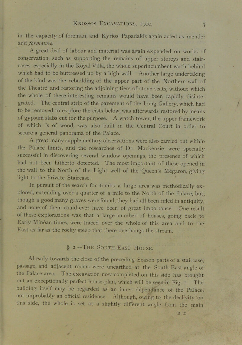 in the capacity of foreman, and Kyrios Papadakis again acted as mender and formatore. A great deal of labour and material was again expended on works of conservation, such as supporting the remains of upper storeys and stair- cases, especially in the Royal Villa, the whole superincumbent earth behind which had to be buttressed up by a high wall. Another large undertaking of the kind was the rebuilding of the upper part of the Northern wall of the Theatre and restoring the adjoining tiers of stone seats, without which the whole of these interesting remains would have been rapidly disinte- grated. The central strip of the pavement of the Long Gallery, which had to be removed to explore the cists below, was afterwards restored by means of gypsum slabs cut for the purpose. A watch tower, the upper framework of which is of wood, was also built in the Central Court in order to secure a general panorama of the Palace. A great many supplementary observations were also carried out within the Palace limits, and the researches of Dr. Mackenzie were specially successful in discovering several window openings, the presence of which had not been hitherto detected. The most important of these opened in the wall to the North of the Light well of the Queen’s Megaron, giving light to the Private Staircase. In pursuit of the search for tombs a large area was methodically ex- plored, extending over a quarter of a mile to the North of the Palace, but, though a good many graves were found, they had all been rifled in antiquity, and none of them could ever have been of great importance. One result of these explorations was that a large number of houses, going back to Early Minoan times, were traced over the whole of this area and to the Last as far as the rocky steep that there overhangs the stream. § 2. The South-East House. Already towards the close of the preceding Season parts of a staircase, passage, and adjacent rooms were unearthed at the South-East angle of the I alace aiea. The excavation now completed on this side has brought out an exceptionally perfect house-plan, which will be seen in Fig. 1. The building itself may be regarded as an inner dependence of the Palace, not improbably an official residence. Although, owing to the declivity on this side, the whole is set at a slightly different angle from the main