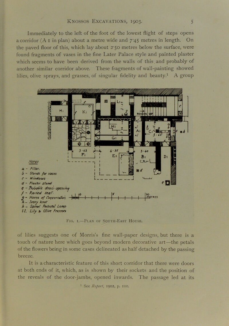 Immediately to the left of the foot of the lowest flight of steps opens a corridor (A 1 in plan) about a metre wide and 74.5 metres in length. On the paved floor of this, which lay about 2-50 metres below the surface, were found fragments of vases in the fine Later Palace style and painted plaster which seems to have been derived from the walls of this.and probably of another similar corridor above. These fragments of wall-painting showed lilies, olive sprays, and grasses, of singular fidelity and beauty.1 A group Notes a - Pillar. b ~ Stands for Vases C - Windows Gt - PlasTer stand € - Probable dratr) - opening / - Raised seaT- fj - Horns of Consecration - A - Ivory knot k - Spiral Pedesfal Lamp ll. Lily 8r Olive Frescoes 0 1 1 1 1 f 1 1 1 1 10 METROS r 1 * * * Fig. i.—Flan of South-East House. of lilies suggests one of Morris’s fine wall-paper designs, but there is a touch of nature here which goes beyond modern decorative art—the petals of the flowers being in some cases delineated as half detached by the passing breeze. It is a characteristic feature of this short corridor that there were doors at both ends of it, which, as is shown by their sockets and the position of the reveals of the door-jambs, opened inwards. The passage led at its 1 See Report, 1902, p. IIO.