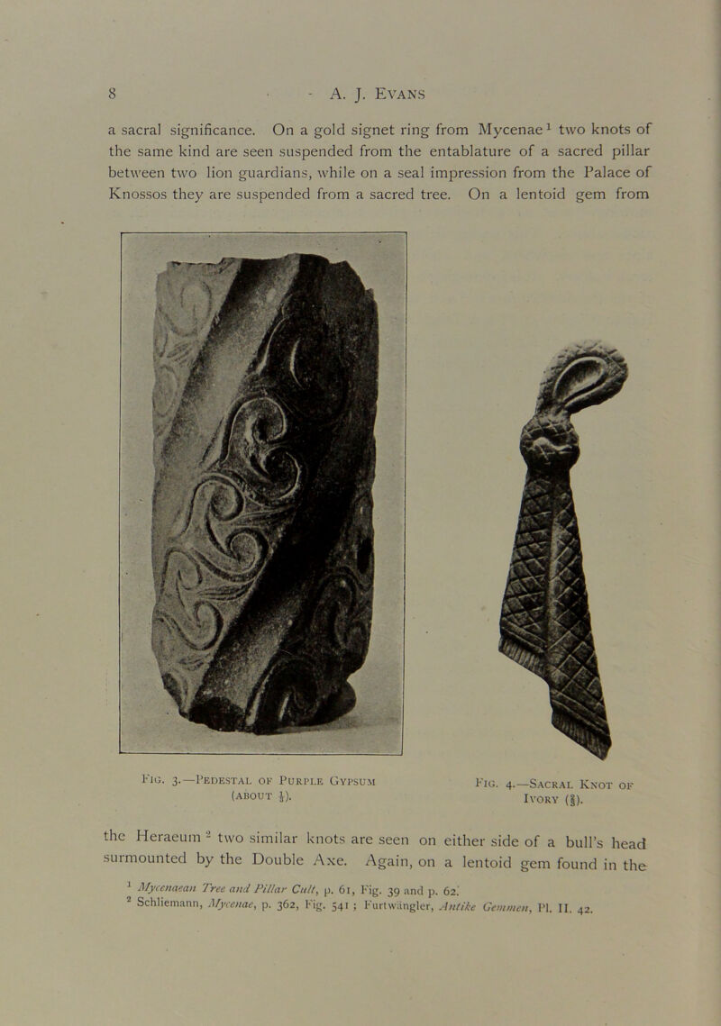 a sacral significance. On a gold signet ring from Mycenae1 two knots of the same kind are seen suspended from the entablature of a sacred pillar between two lion guardians, while on a seal impression from the Palace of Knossos they are suspended from a sacred tree. On a lentoid gem from Fig. 3.—Pedestal of Purple Gypsum Fig. 4—Sacral Knot of (about ^). Ivory (§). the Heraeum 1 two similar knots are seen on either side of a bull’s head surmounted by the Double Axe. Again, on a lentoid gem found in the 1 Mycenaean Tree and Pillar Cult, p. 61, Fig. 39 and p. 62.' 2 Schliemann, Mycenae, p. 362, Fig. 541 ; Furtwiingler, Ant ike Gem wen, PI. II. 42.