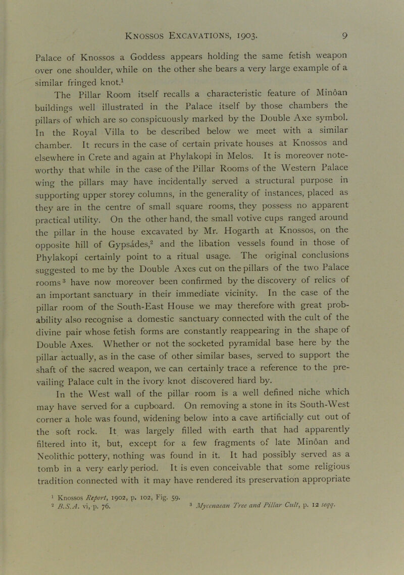 Palace of Knossos a Goddess appears holding the same fetish weapon over one shoulder, while on the other she bears a very large example of a similar fringed knot.1 The Pillar Room itself recalls a characteristic feature of Minoan buildines well illustrated in the Palace itself by those chambers the pillars of which are so conspicuously marked by the Double Axe symbol. In the Royal Villa to be described below we meet with a similar chamber. It recurs in the case of certain private houses at Knossos and elsewhere in Crete and again at Phylakopi in Melos. It is moreover note- worthy that while in the case of the Pillar Rooms of the Western Palace wing the pillars may have incidentally served a structural purpose in supporting upper storey columns, in the generality of instances, placed as they are in the centre of small square rooms, they possess no apparent practical utility. On the other hand, the small votive cups ranged around the pillar in the house excavated by Mr. Hogarth at Knossos, on the opposite hill of Gypsades,2 and the libation vessels found in those of Phylakopi certainly point to a ritual usage. The original conclusions suggested to me by the Double Axes cut on the pillars of the two Palace rooms3 have now moreover been confirmed by the discovery of relics of an important sanctuary in their immediate vicinity. In the case of the pillar room of the South-East House we may therefore with great prob- ability also recognise a domestic sanctuary connected with the cult of the divine pair whose fetish forms are constantly reappearing in the shape of Double Axes. Whether or not the socketed pyramidal base here by the pillar actually, as in the case of other similar bases, served to support the shaft of the sacred weapon, we can certainly trace a reference to the pre- vailing Palace cult in the ivory knot discovered hard by. In the West wall of the pillar room is a well defined niche which may have served for a cupboard. On removing a stone in its South-West corner a hole was found, widening below into a cave artificially cut out of the soft rock. It was largely filled with earth that had apparently filtered into it, but, except for a few fragments of late Minoan and Neolithic pottery, nothing was found in it. It had possibly served as a tomb in a very early period. It is even conceivable that some religious tradition connected with it may have rendered its preservation appropriate 1 Knossos Report, 1902, p. 102, Fig. 59. 2 B.S.A. vi, p. 76. 3 Mycenaean Tree and Pillar Cult, p. 12 seqq.