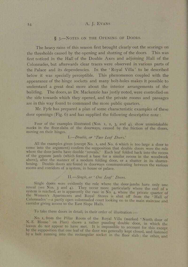 § 3,—Notes on the Opening of Doors. The heavy rains of this season first brought clearly out the scorings on the thresholds caused by the opening and shutting of the doors. This was first noticed in the Hall of the Double Axes and adjoining Hall of the Colonnades, but afterwards clear traces were observed in various parts of the Palace and its dependencies. In the ‘Royal Villa’ to be described below it was specially perceptible. This phenomenon coupled with the appearance of the hinge sockets and many bolt-holes makes it possible to understand a great deal more about the interior arrangements of the building. The doors, as Dr. Mackenzie has justly noted, were controlled on the side towards which they opened, and the private rooms and passages are in this way found to command the more public quarters. Mr. Fyfe has prepared a plan of some characteristic examples of these door openings (Fig. 6) and has supplied the following descriptive note: Four of the examples illustrated (Nos. 1, 2, 3, and 4), show unmistakable marks in the floor-slabs of the doorways, caused by the friction of the doors, moving on their hinges. I.—Double, or ‘Two Leaf Doors.' All the examples given (except No. 1, and No. 6 which is too large a door to come into the argument) confirm the supposition that double doors were the rule where the door-jambs have double ‘ reveals.’ Each leaf folded back into the recess of the gypsum jamb (which formed a base for a similar recess in the woodwork above), after the manner of a modern folding door, or a shutter in its shutter- boxing. Double doors are found in doorways communicating between the various rooms and corridors of a system, in house or palace. II-—Single, or 1 One Leaf Doors. Single doors were evidently the rule where the door-jambs have only one reveal (see Nos. 3 and 4). They occur more particularly where the end of a system is reached, as is apparently the case in No. 4, where the private quarter of the Women’s Apartments and Royal Stores is shut off from the ‘ Hall of Colonnades ’—a partly open colonnaded court looking on to the main staircase and corridor giving access to the East Slope Halls. To take these doors in detail, in their order of illustration: No. 1, from the Pillar Room of the Royal Villa (marked ‘ North door of N.-E House’ on Plan) shows a rather puzzling double door, in which the leaves do not appear to have met. It is impossible to account for this except by the supposition that one leaf of the door was generally kept closed, and fastened by a bolt running into the rectangular socket in the floor slab ; the other and
