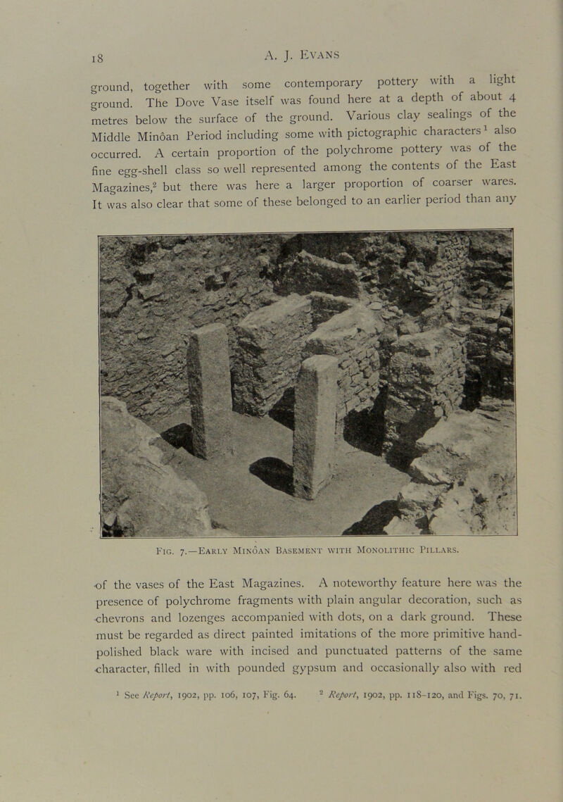 ground, together with some contemporary pottery with a light ground. The Dove Vase itself was found here at a depth of about 4 metres below the surface of the ground. Various clay sealings of the Middle Minoan Period including some with pictographic characters1 also occurred. A certain proportion of the polychrome pottery was of the fine egg-shell class so well represented among the contents of the East Magazines,2 but there was here a larger proportion of coarser wares. It was also clear that some of these belonged to an earlier period than any Fig. 7.—Early Minoan Basement with Monolithic Pillars. •of the vases of the East Magazines. A noteworthy feature here was the presence of polychrome fragments with plain angular decoration, such as chevrons and lozenges accompanied with dots, on a dark ground. These must be regarded as direct painted imitations of the more primitive hand- polished black ware with incised and punctuated patterns of the same character, filled in with pounded gypsum and occasionally also with red 1 See Report, 1902, pp. 106, 107, Fig. 64. 2 Report, 1902, pp. 11S-120, and Figs. 70, 71.