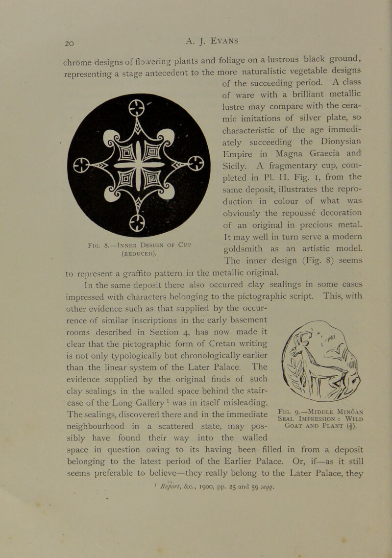 Fig. 8.—Inner Design of Cup (reduced). chrome designs of flo.vering plants and foliage on a lustrous black ground, representing a stage antecedent to the more naturalistic vegetable designs of the succeeding period. A class of ware with a brilliant metallic lustre may compare with the cera- mic imitations of silver plate, so characteristic of the age immedi- ately succeeding the Dionysian Empire in Magna Graecia and Sicily. A fragmentary cup, com- pleted in PI. II. Fig. i, from the same deposit, illustrates the repro- duction in colour of what was obviously the repousse decoration of an original in precious metal. It may well in turn serve a modern goldsmith as an artistic model. The inner design (Fig. 8) seems to represent a graffito pattern in the metallic original. In the same deposit there also occurred clay sealings in some cases impressed with characters belonging to the pictographic script. This, with other evidence such as that supplied by the occur- rence of similar inscriptions in the early basement rooms described in Section 4, has now made it clear that the pictographic form of Cretan writing is not only typologically but chronologically earlier than the linear system of the Later Palace. The evidence supplied by the original finds of such clay sealings in the walled space behind the stair- case of the Long Gallery1 was in itself misleading. The sealings, discovered there and in the immediate neighbourhood in a scattered state, may pos- sibly have found their way into the walled space in question owing to its having been filled in from a deposit belonging to the latest period of the Earlier Palace. Or, if—as it still seems preferable to believe—they really belong to the Later Palace, they 1 Report, &c., 1900, pp. 25 and 59 sei/q. Fig. 9.—Middle Minoan Seal Impression : Wild Goat and Plant (#).