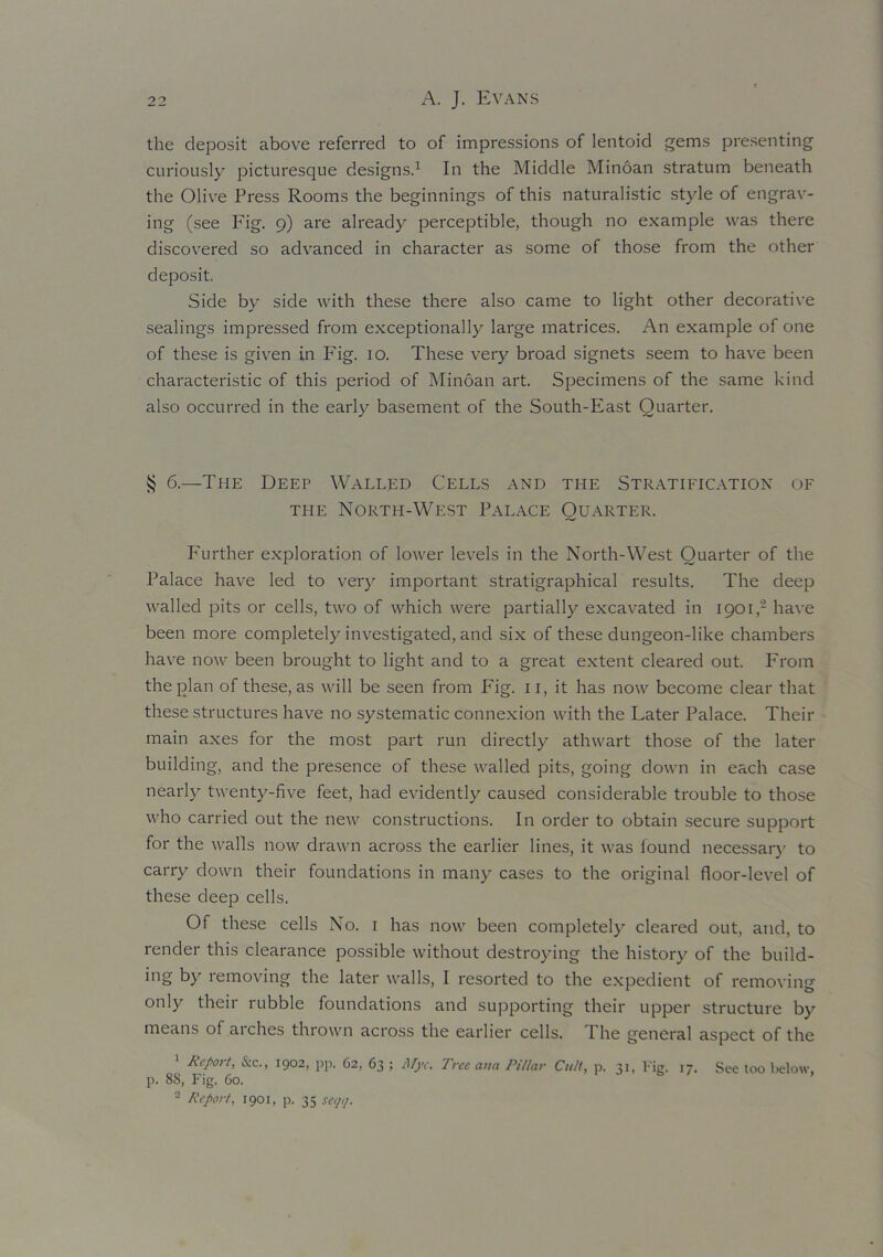 the deposit above referred to of impressions of lentoid gems presenting curiously picturesque designs.1 In the Middle Minoan stratum beneath the Olive Press Rooms the beginnings of this naturalistic style of engrav- ing (see Fig. 9) are already perceptible, though no example was there discovered so advanced in character as some of those from the other deposit. Side by side with these there also came to light other decorative sealings impressed from exceptionally large matrices. An example of one of these is given in P'ig. 10. These very broad signets seem to have been characteristic of this period of Minoan art. Specimens of the same kind also occurred in the early basement of the South-East Quarter. § 6.—The Deep Walled Cells and the Stratification of the North-West Palace Quarter. Further exploration of lower levels in the North-West Quarter of the Palace have led to very important stratigraphical results. The deep walled pits or cells, two of which were partially excavated in 1901,2 have been more completely investigated, and six of these dungeon-like chambers have now been brought to light and to a great extent cleared out. From the plan of these, as will be seen from Fig. 11, it has now become clear that these structures have no systematic connexion with the Later Palace. Their main axes for the most part run directly athwart those of the later building, and the presence of these walled pits, going down in each case nearly twenty-five feet, had evidently caused considerable trouble to those who carried out the new constructions. In order to obtain secure support for the walls now drawn across the earlier lines, it was found necessary to carry down their foundations in many cases to the original floor-level of these deep cells. Of these cells No. 1 has now been completely cleared out, and, to render this clearance possible without destroying the history of the build- ing by removing the later walls, I resorted to the expedient of removing only their rubble foundations and supporting their upper structure by means of aiches thrown across the earlier cells. 1 he general aspect of the 1 Report, See., 1902, pp. 62, 63 ; ilfjv, Tree ana Pillar Cult, p. 31, Fig. 17. See too below, p. 88, Fig. 60. 2 Report, 1901, p. 35 set/i/.