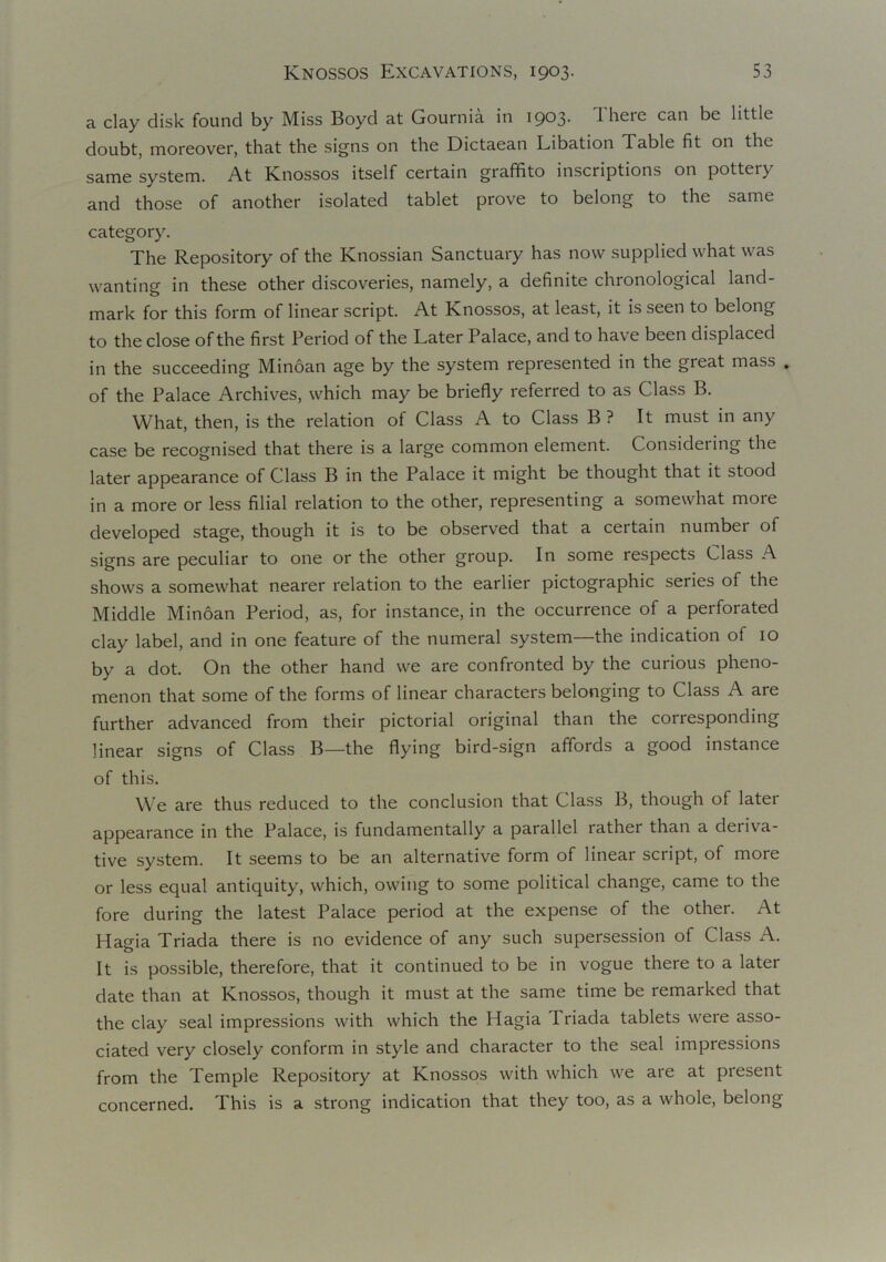 a clay disk found by Miss Boyd at Gournia in 1903. There can be little doubt, moreover, that the signs on the Dictaean Libation Table fit on the same system. At Knossos itself certain graffito inscriptions on pottei} and those of another isolated tablet prove to belong to the same category. The Repository of the Knossian Sanctuary has now supplied what was wanting in these other discoveries, namely, a definite chronological land- mark for this form of linear script. At Knossos, at least, it is seen to belong to the close of the first Period of the Later Palace, and to have been displaced in the succeeding Minoan age by the system represented in the great mass . of the Palace Archives, which may be briefly referred to as Class B. What, then, is the relation of Class A to Class B ? It must in any case be recognised that there is a large common element. Considering the later appearance of Class B in the Palace it might be thought that it stood in a more or less filial relation to the other, representing a somewhat more developed stage, though it is to be observed that a certain number of signs are peculiar to one or the other group. In some respects Class A shows a somewhat nearer relation to the earlier pictographic series of the Middle Minoan Period, as, for instance, in the occurrence of a perforated clay label, and in one feature of the numeral system—the indication of 10 by a dot. On the other hand we are confronted by the curious pheno- menon that some of the forms of linear characters belonging to Class A are further advanced from their pictorial original than the corresponding linear signs of Class B—the flying bird-sign affords a good instance of this. We are thus reduced to the conclusion that Class B, though of later appearance in the Palace, is fundamentally a parallel rather than a deriva- tive system. It seems to be an alternative form of linear script, of more or less equal antiquity, which, owing to some political change, came to the fore during the latest Palace period at the expense of the other. At Hagia Triada there is no evidence of any such supersession of Class A. It is possible, therefore, that it continued to be in vogue there to a later date than at Knossos, though it must at the same time be remarked that the clay seal impressions with which the Hagia Triada tablets were asso- ciated very closely conform in style and character to the seal impressions from the Temple Repository at Knossos with which we are at present concerned. This is a strong indication that they too, as a whole, belong