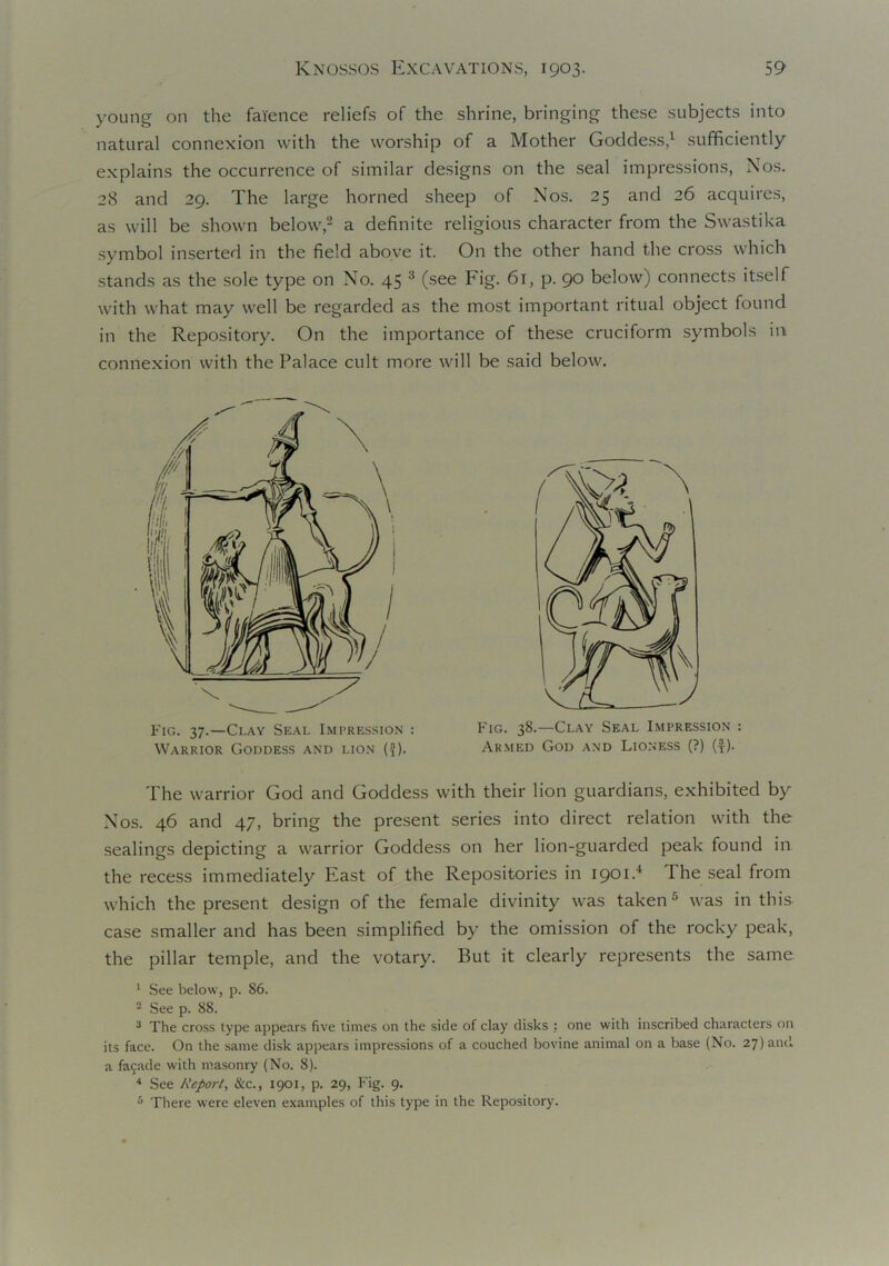 young on the faience reliefs of the shrine, bringing these subjects into natural connexion with the worship of a Mother Goddess,1 sufficiently explains the occurrence of similar designs on the seal impressions, Nos. 28 and 29. The large horned sheep of Nos. 25 and 26 acquires, as will be shown below,2 a definite religious character from the Swastika symbol inserted in the field above it. On the other hand the cross which stands as the sole type on No. 45 3 (see Fig. 61, p. 90 below) connects itself with what may well be regarded as the most important ritual object found in the Repository. On the importance of these cruciform symbols in connexion with the Palace cult more will be said below. The warrior God and Goddess with their lion guardians, exhibited by Nos. 46 and 47, bring the present series into direct relation with the sealings depicting a warrior Goddess on her lion-guarded peak found in the recess immediately East of the Repositories in 1901.4 The seal from which the present design of the female divinity was taken5 was in this case smaller and has been simplified by the omission of the rocky peak, the pillar temple, and the votary. But it clearly represents the same 1 See below, p. 86. 2 See p. 88. 3 The cross type appears five times on the side of clay disks : one with inscribed characters on its face. On the same disk appears impressions of a couched bovine animal on a base (No. 27) and a fa5ade with masonry (No. 8). 4 See Report, &c., 1901, p. 29, Fig. 9. 5 There were eleven examples of this type in the Repository. Fig. 37.—Clay Seal Impression : Warrior Goddess and lion (-J). Fig. 38.—Clay Seal Impression : Armed God and Lioness (?) (f).