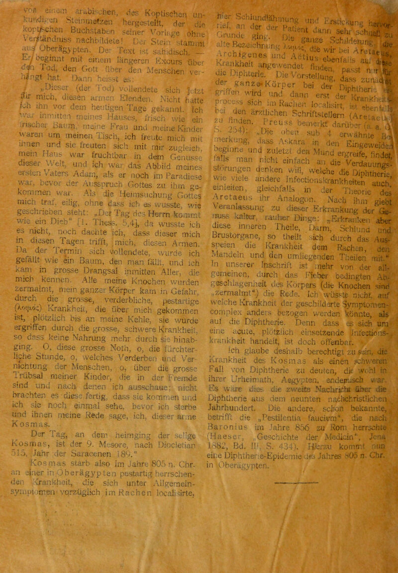 ,v'n|! . eir*°‘n ai ^ischefi, des Koptischen un- hundu:ö> btcinindßen hergesieiit, der die .coptpcnen Buchstaben seiner Vorlage ohne v^täPdiiiss nachbildete! Der Stein ' stammt ät..-} •Jberag.ypten. De Text ist sahitliscb. — Mo^innt mit einem längeren Kxours über ff1 i od. den Gott über den Menschen ver- hjrngt hat. Dann heisst es: J. »> Dieser (der Tod) vollendete sich §etzt »ur mich, diesen armen Elenden. Nicht hurte ich ihn vor dem heutigen Tage gekannt. Ich 'v&i\ inmitten •neines Hauses, irisch Wie ein irischer Gaurn meine Frau und meine Kinder v' •;ron urn meinen Tisch, ich freute mich mit xr ien und sic freuten sich mit mir zugleich mem Hans war fruchtbar in dem Genüsse dieser Welt, und ich war das Abbild meines eilten raterä Adam, als er noch im Paradiese war, bevo; der Ausspruch Gottes zu ihm ge~ kommöi war. Als die Heimsuchung Gottes mich traf, eilig, ohne dass ich es wusste wie geschrieben steht: „Der Tag des Herrn kommt vrie ein Dieb' j_l. Giess. :>,4j, da wusste ich es nicht, noch dachte ich, dass dieser mich in diesen Tagen trifft, mich, diesen Armen. Da der termm sich vollendete, wurde ich gefällt wie ein Baum, den man fällt, und ich .Kam in grosse Drangsal inmitten Aller, die mich kennen. Alle meine Knochen wurden zermalmt, mein ganzer Körper kam in Gefahr, durch die grosse, verderbliche, pestartige (A.o»jvj.;) _Krankheit, die über mich gekommen ist, • pl|fzüch bis an meine Kehle, sie wurde ergnffen durch die grosse, schwere Krankheit, • so dass keine Nahrung mehr durch sie binab- ging. 0, diese grosse Noth, o, die fürchter- liche Stunde, o, welches Verderben und Ver- nichtung der Menschen, o, über die grosse i riibsal meiner Kinder, die in der Fremde sind und nach denen ich ausschaue: nicht brachten es diese fertig, dass sie kommen und Th sie noch einmal sehe, bevor ich sterbe und ihnen meine Rede sage, ich, dieser arme Kosmas. Der Tag, an dem heimging der selige Kosmas, ist der 9. Mesore, nach Diocletian Fi5, ..Jahr der Saracenen 189.“ Kosmas starb also im Jahre 805 n. Chr. an einer in Oberägypten pestartig herrschen- den Krankheit, die sich’ unter Ailgemein- sy:not =rren• vqrzügiich imRachen local:sirte, h'er Schluncflähmunw an der i rer, Grunde cter ging. Die unn c.rscicKuns Patient dann sehr sch. ganze Schilderung, alte Bezeichnung , „ • 1 • -> die wir bei wreta :’Ü ;lSHus ebenfalls au; ■ ,.P« Vorstellung, SfiX der ganze*Körper bei der niohihen 0 g; .;fen wird und dann erst de>- w ' proccss sich im Rachen loralisirt bei ' ' lvr; bu ,den ärztlichen Schriftstellern (A- S! S?n- ^eussbem^darüLi-rXl t' '' T|e ohtp 'sub ** erwähnte ae,k.:,lgj jMS Askara in de„ ^ ^ 1 ^nne llpd zuletzt den Mund ergreife nr lof- pf i an JÄÄ utnrungen denken will, welche die Oiphtnc-rh wie viele andere InfeotionW.khetai J&,’ Pin niinr. rU»;/%U#V1l... ... i UUv* > ein leiten, gleichfalls in der Theorie des A retaeus ihr Analogon. Nach ihm siel Veranlassung zu dieser Erkrankung der ;iuss Kalter, rauher Bänge: ^Erkranken at diese inneren Theile, Darm, Schlund und Brustorgane, so theilt sich durch das Aus- speien die Krankheit dem Rachen, den Mandeln und den umliegenden Theben mit “ in unserer Inschrift ist mehr von der ai'- f.srneinen, curch das Fieber bedingten Ab- ' geschingenneit des Körpers (die Knochen sine ,zermalmt“) die Rede. Ich wüsste nicht, auf weiche Ivra.nkn.cit der geschilderte Symptom en- complex anders gezogen werden könnte, als aut die Diphtherie. Denn dass es sich um eine acute, plötzlich .einsetzende JJnfectißns-. kraul-heit, handelt, ist doch offenbar. ■ loh glaube deshalb berechtigt zu sein, die Krankheit des Kosmas als einen schweren Fall von Diphtherie za deuten, dir wGnl in ihrer Jrheiniatn, Ägypten, endemisch »• ao Es wäre dies die zweite Nacliribht über die Diphtherie aus dem neunten nachchristlichen Jahrhundert. Die andere, schon bekannte, betrifft die „Pestiientia faucivm“, die nach Baronius im Jahre 856 zu Rom herrschte. (Haeser, Geschichte der Medicin', Jena 1882, Bd. Uv S. 434). Hierzu komrrv '«cm eine Diphthe» a-Epidenie des Jahres 505 n Chr. in Oberügypten.