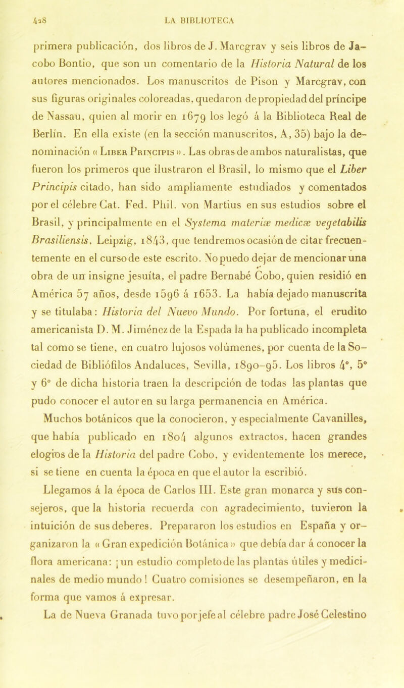 primera publicación, dos libros de J. Marcgrav y seis libros de Ja- cobo Bontio, que son un comentario de la Historia Natural de los autores mencionados. Los manuscritos de Pisón y Marcgrav, con sus figuras originales coloreadas, quedaron de propiedad del príncipe de Nassau, quien al morir en 1679 los legó á la Biblioteca Real de Berlín. En ella existe (en la sección manuscritos, A, 35) bajo la de- nominación <( Líber Principis ». Las obras de ambos naturalistas, que fueron los primeros que ilustraron el Brasil, lo mismo que el Líber Principis citado, han sido ampliamente estudiados y comentados por el célebre Cat. Fed. Pliil. von Martius en sus estudios sobre el Brasil, y principalmente en el Systema materix medicae vegetabilis Brasiliensis. Leipzig, i843, que tendremos ocasión de citar frecuen- temente en el cursode este escrito. Nopuedo dejar de mencionaruna •* obra de un insigne jesuíta, el padre Bernabé Cobo, quien residió en América 67 años, desde 15g6 á i653. La había dejado manuscrita y se titulaba: Historia del Nuevo Mundo. Por fortuna, el erudito americanista I). M. Jiménez de la Espada la ha publicado incompleta tal como se tiene, en cuatro lujosos volúmenes, por cuenta de la So- ciedad de Bibliófilos Andaluces, Sevilla, 1890-90. Los libros 4o» 5o y 6o de dicha historia traen la descripción de todas las plantas que pudo conocer el autor en su larga permanencia en América. Muchos botánicos que la conocieron, y especialmente Cavanilles, que había publicado en i8o4 algunos extractos, hacen grandes elogios de la Historia del padre Cobo, y evidentemente los merece, si se tiene en cuenta la época en que el autor la escribió. Llegamos á la época de Carlos III. Este gran monarca y sus con- sejeros, que la historia recuerda con agradecimiento, tuvieron la intuición de sus deberes. Prepararon los estudios en España y or- ganizaron la « Gran expedición Botánica » que debía dar á conocer la flora americana: ¡un estudio completode las plantas útiles y medici- nales de medio mundo ! Cuatro comisiones se desempeñaron, en la forma que vamos á expresar. La de Nueva Granada tuvo porjefeal célebre padre José Celestino