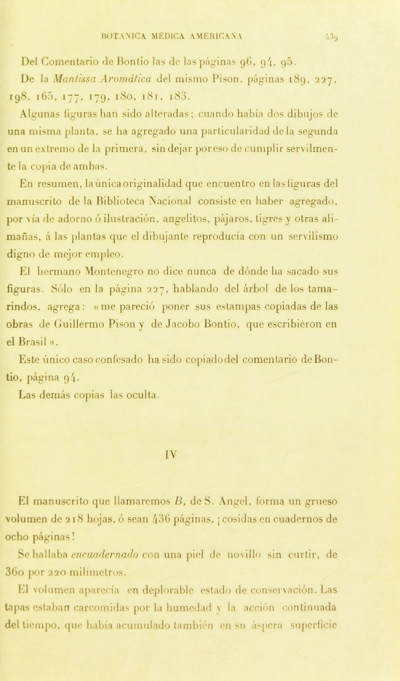 BOTANICA MÉDICA AMERICANA «9 Del Comentario de Bontio las de las páginas 96, q4, 90. De la Mantissa Aromática del mismo Pisón, páginas 189, 227, 198. 160, 177, 179, 180, 181, i83. Algunas figuras han sido alteradas; cuando había dos dibujos de una misma planta, se ha agregado una particularidad déla segunda en un extremo de la primera, sin dejar por eso de cumplir servilmen- te la copia de ambas. En resumen, la única originalidad que encuentro en las figuras del manuscrito de la Biblioteca Nacional consiste en haber agregado, por vía de adorno ó ilustración, angelitos, pájaros, tigres y otras ali- mañas, á las plantas que el dibujante reproducía con un servilismo digno de mejor empleo. El hermano Montenegro no dice nunca de dónde ha sacado sus figuras. Sólo en la página 227, hablando del árbol de los tama- rindos. agrega: «me pareció poner sus estampas copiadas de las obras de Guillermo Pisón y de Jacobo Bontio, que escribieron en el Brasil ». Este único caso confesado ha sido copiadodel comentario de Bon- tio, página q'j. Las demás copias las oculta. IV El manuscrito que llamaremos B, dcS. Angel, forma un grueso volumen de 218 hojas, ó sean 436 páginas, ¡ cosidas en cuadernos de ocho páginas! Se hallaba encuadernado con una piel de novillo sin curtir, de 36o por 220 milímetros. El volumen aparecía en deplorable estado de conservación. Las tapas estaban carcomidas por la humedad y la acción continuada del tiempo, que bahía acumulado también en su áspera superficie