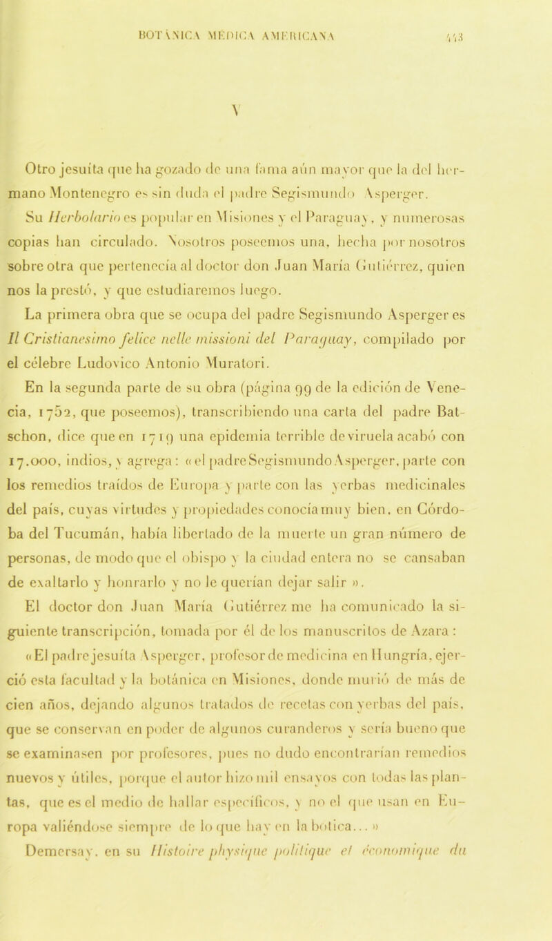 \ Otro jesuíta que lia gozado do una lama aún mayor que la dol her- mano Montenegro e> sin duda el padre Segismundo \sperger. Su Herbolario es popularen Misiones y el Paraguay, y numerosas copias han circulado. Nosotros poseemos una, hecha por nosotros sobre otra que pertenecía al doctor don Juan María Gutiérrez, quien nos la prestó, y que estudiaremos luego. La primera obra que se ocupa del padre Segismundo Asperger es II Cristianesimo felice nellc missioni del Paraguay, compilado por el célebre Ludovico Antonio Muratori. En la segunda parte de su obra (página 99 de la edición de Yene- cia, 1762, que poseemos), transcribiendo una carta del padre Bat- schon, dice que en 1719 una epidemia terrible de viruela acabó con 17.000, indios, v agrega: «el padre Segismundo Asperger, parte con los remedios traídos de Europa y parle con las yerbas medicinales del país, cuyas virtudes y propiedades conocía muy bien, en Córdo- ba del Tucumán, había libertado de la muerte un gran número de personas, de modo que el obispo y la ciudad entera no se cansaban de exaltarlo y honrarlo y no le querían dejar salir ». El doctor don Juan María Gutiérrez me ha comunicado la si- guiente transcripción, tomada por él de los manuscritos de Azara : «El padre jesuíta Asperger, profesor de medicina en Hungría, ejer- ció esta facultad y la botánica en Misiones, donde murió de más de cien años, dejando algunos tratados de recelas con yerbas del país, que se conservan en poder de algunos curanderos y sería bueno que se examinasen por profesores, pues no dudo encontrarían remedios nuevos y útiles, porque el autor hizo mil ensayos con todas las plan- tas, cpieesel medio de hallar específicos, y no el que usan en Eu- ropa valiéndose siempre de loque hay en la botica... » Demersav. en su /listo/re [>hyst</uc ¡>ohlique el rconomujne da