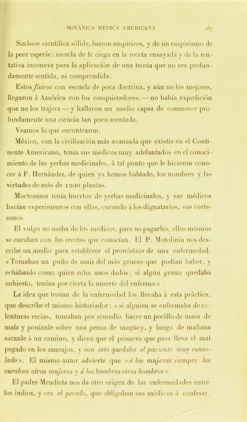 ■ 8? Sin base científica sóliila. fueron empíricos, y de un empirismo de la peor especie: mezcla de fe ciega en la receta ensayada y de la ten- tativa inconexa para la aplicación de una teoría que no era profun- damente sentida, ni comprendida. Estos físicos con escuela de poca doctrina, y aún no los mejores, llegaron á América con los conquistadores, — no había expedición que no los trajera — y bailaron un medio capaz de conmover pro- fundamente una ciencia tan poco asentada. Veamos lo que encontraron. México, con la civilización más avanzada que existía en el Conti- nente Americano, tenía sus médicos muy adelantados en el conoci- miento de las yerbas medicinales, á tal punto que le hicieron cono- cer á F. Hernández, de quien ya hemos hablado, los nombres v las virtudes de más de 1200 plantas. Moctezuma tenía huertos de yerbas medicinales, y sus médicos hacían experimentos con ellas, curando á los dignatarios, sus corte- sanos. El vulgo no usaba de los médicos, para no pagarles, ellos mismos se curaban con las recelas que conocían. El P. Motolinia nos des- cribe un.medio para establecer el pronóstico de una enfermedad. « Tomaban un puño de maíz del más grueso que podían haber, y echábanlo como quien echa unos dados; si algún grano quedaba enhiesto, tenían por cierta la muerte del enfermo » . La idea que tenían de la enfermedad los llevaba á esta práctica, que describe el mismo historiador: « si alguien se enfermaba de ca- lenturas recias, tomaban por remedio hacer un pocilio de masa de maíz y poníanle sobre una penca de maguey, y luego de mañana sacanle á un camino, y dicen que el primero que pasa lleva el mal pegado en los zancajos, y con esto quedaba el paciente muy conso- lado». El mismo autor advierte que o a’ las mujeres siempre las curaban otras mujeres v d los hombres otros hombres » . El padre Mendieta nos da otro origen de las enfermedades entre los indios, y era el pecado, que obligaban sus médicos á confesar.