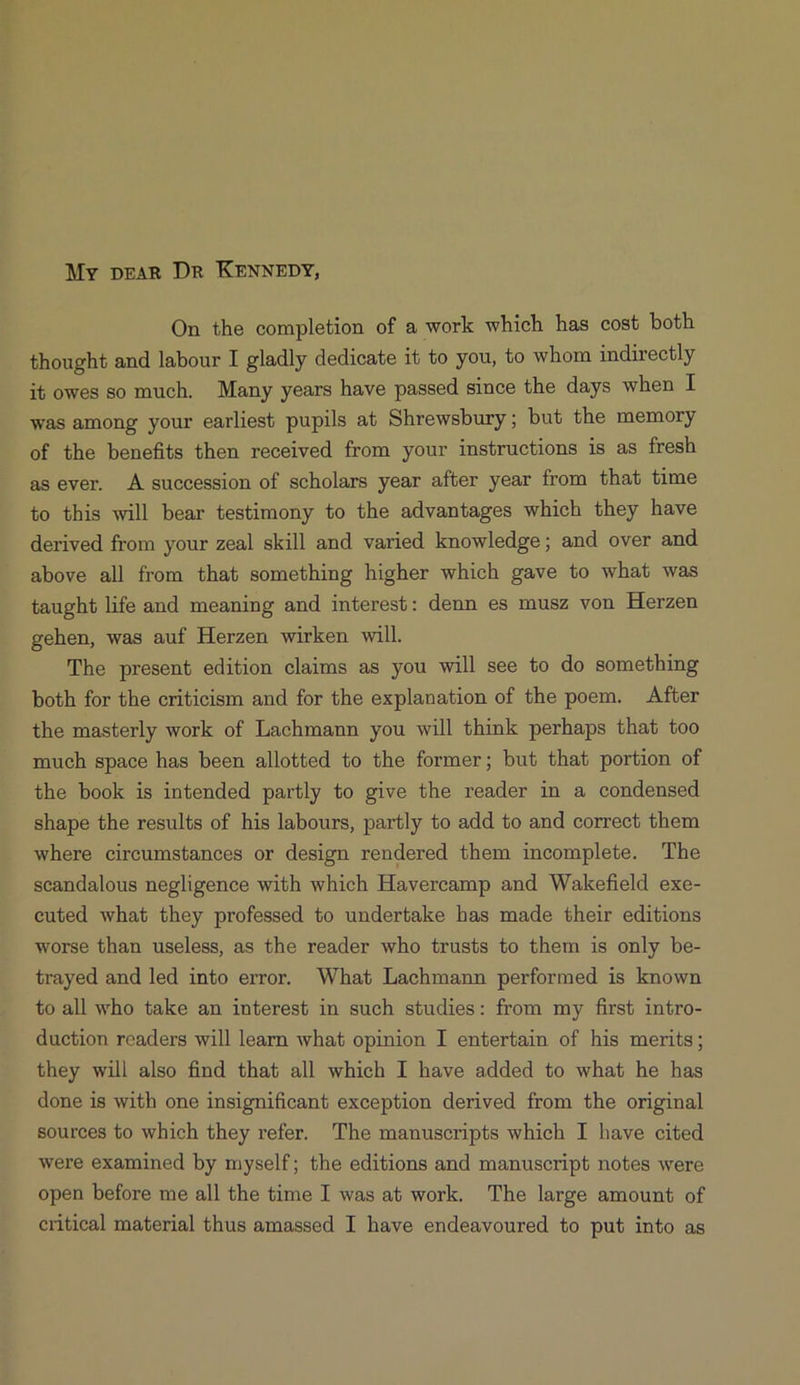 My przAR DR KENNEDY, On the completion of a work which has cost both thought and labour I gladly dedicate it to you, to whom indirectly i&owesso much. Many years have passed since the days when It was among your earliest pupils a& Shrewsbury; but the memory of the benefits then received from your instructions is as fresh as ever. A succession of scholars year after year from that time to this will bear testimony to the advantages which they have derived from your zeal skill and varied knowledge; and over and above all from that something higher which gave to what was taught life and meaning and interest: denn es musz von Herzen gehen, was auf Herzen wirken will. The present edition claims as you will see to do something both for the criticism and for the explanation of the poem. — After the masterly work of Lachmann you will think perhaps that too much space has been allotted to the former; but that portion of the book is intended partly to give the reader in a condensed shape the results of his labours, partly to add to and correct them where circumstances or design rendered them incomplete. The scandalous negligence with which Havereamp and Wakefield exe- euted what they professed to undertake has made their editions worse than useless, as the reader who trusts to them is only be- trayed and led into error. What Lachmann performed is known to all who take an interest in such studies: from my first intro- duction readers will learn what opinion I entertain of his merits; they will also find that all whieh I have added to what he has done is with one insignificant exception derived from the original sources to which they refer. The manuscripts which I have cited were examined by myself; the editions and manuscript notes were open before me all the time I was at work. The large amount of critical material thus amassed I have endeavoured to put into as