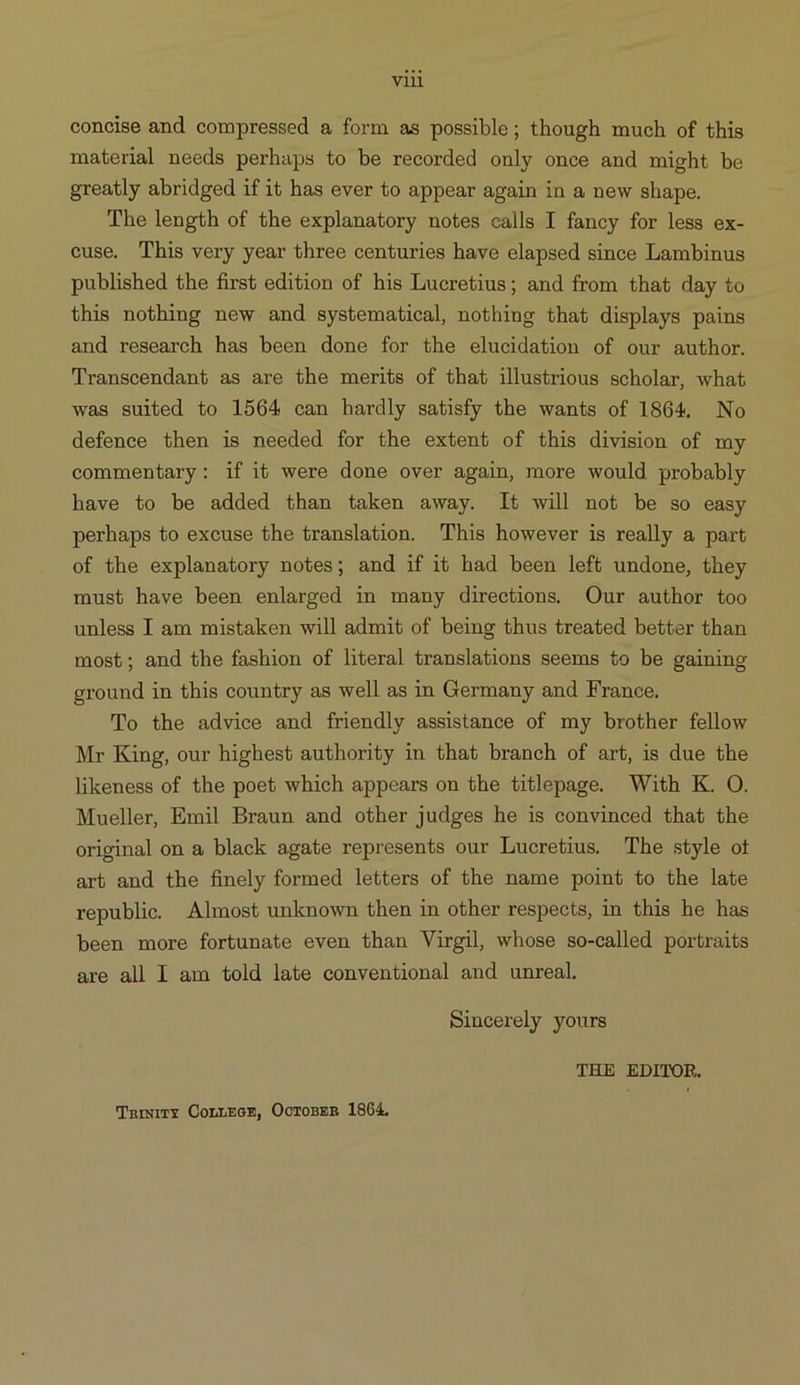 concise and compressed a form as possible; though much of this material needs perhaps to be recorded only once and might be greatly abridged if it has ever to appear again in a new shape. The length of the explanatory notes calls I fancy for less ex- euse. This very year three centuries have elapsed since Lambinus published the first edition of his Lucretius; and from that day to this nothing new and systematieal nothing that displays pains and research has been done for the elucidation of our author. Transcendant as are the merits of that illustrious scholar, what was suited to 1564 can hardly satisfy the wants of 1864, No defence then is needed for the extent of this division of my commentary: if ib were done over again, more would probably have to be added than taken away. lt will not be so easy perhaps to excuse the translation. This however is really à part of the explanatory notes; and if it had been left undone, they must have been enlarged in many directions. Our author too unless I am mistaken will admit of being thus treated better than most; and the fashion of literal translations seems to be gaining ground in this country as well as in Germany and France. To the advice and friendly assistance of my brother fellow Mr King, our highest authority in that branch of art, is due the likeness of the poet which appears on the titlepage. With K. O. Mueller, Emil Braun and other judges he is convinced that the original on à black agate represents our Lucretius. The style ot arb and the finely formed letters of the name point to the late republie. Almost unknown then in other respects, in this he has been more fortunate even than Virgil, whose so-called portraits are all I am told late conventional and unreal. Sincerely yours THE EDITOR. Tnarxirx Cornngor, Ooroszn 1864.