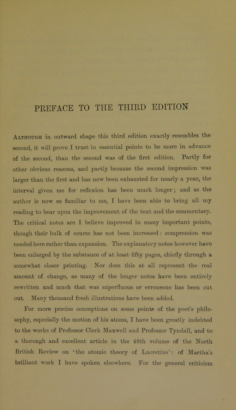 PREFACE TO THE THIRD EDITION ALTHOUGH in outward shape this third edition exactly resembles the second, it will prove I trust in essential points to be more in advance of the second, than the second was of the firs&amp; edition. Partly for other obvious reasons, and partly because the second impression was larger than the first and has now been exhausted for nearly a year, the interval given me for reflexion has been much longer; and as the author is now so familiar to me, T have been able to bring all my reading to bear upon the improvement of the text and the commentary. The critical notes are I believe improved in many important points, though their bulk of course has not been increased: compression was needed here rather than expansion. The explanatory notes however have been enlarged by the substance of at least fifty pages, chiefly through a somewhat closer printing. Nor does this at all represent the real amount of change, as many of the longer notes have been entirely rewritten and much that was superfluous or erroneous has been cut out. Many thousand fresh illustrations have been added. For more precise conceptions on some points of the poet's philo- sophy, especially the motion of his atoms, T have been greatly indebted to the works of Professor Clerk Maxwell and Professor Tyndall, and to a thorough and excellent article in the 48th volume of the North British Review on *the atomic theory of Lucretius': of Martha/s briliant work I have spoken elsewhere. For the general criticism