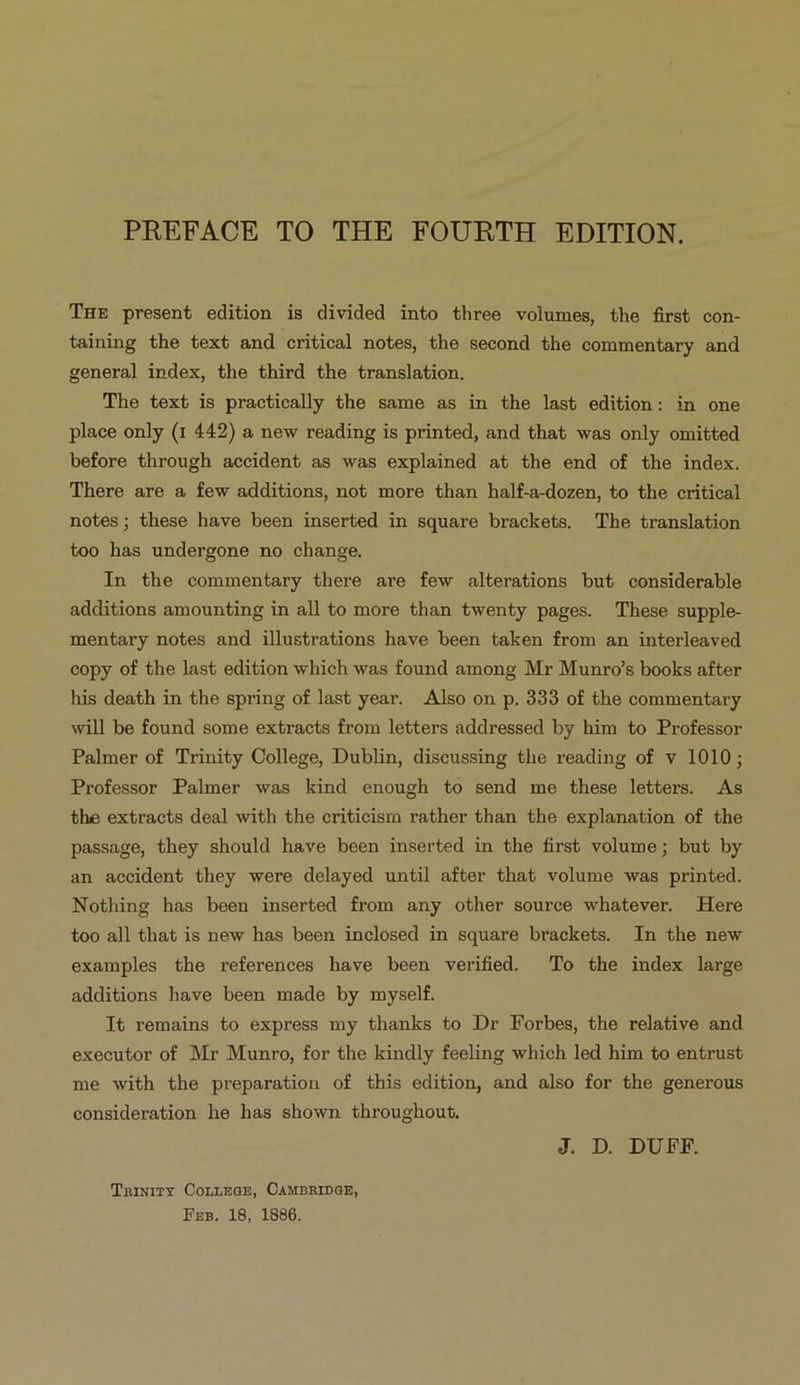 THE present edition is divided into three volumes, the first con- taining the text and critical notes, the second the commentary and general] index, the third the translation. The text is practically the same as in the last edition: in one place only (1 442) a new reading is printed, and that was only omitted before through aecident as was explained at the end of the index. There are a few additions, not more than half-a-dozen, to the critical notes; these have been inserted in square brackets. The translation too has undergone no change. In the commentary there are few alterations but considerable additions amounting in all to more than twenty pages. These supple- mentary notes and illustrations have been taken from an interleaved eopy of the last edition which was found among Mr Munro's books after his death in the spring of last year. Also on p. 333 of the commentary will be found some extracts from letters addressed by him to Professor Palmer of Trinity College, Dublin, discussing the reading of v 1010; Professor Palmer was kind enough to send me these letters. As the extracts deal with the criticism rather than the explanation of the passage, they should have been inserted in the first volume; but by an accident they were delayed until after that volume was printed. Nothing has been inserted from any other source whatever. Here too all that is new has been inclosed in square brackets. In the new examples the references have been verified. To the index large additions have been made by myself. Tt remains to express my thanks to Dr Forbes, the relative and executor of Mr Munro, for the kindly feeling which led him to entrust me with the preparation of this edition, and also for the generous consideration he has shown throughout. J. D. DUEF. Tarxiry ConngGE, CAMBRIDGE, Fzp. 18, 1886.