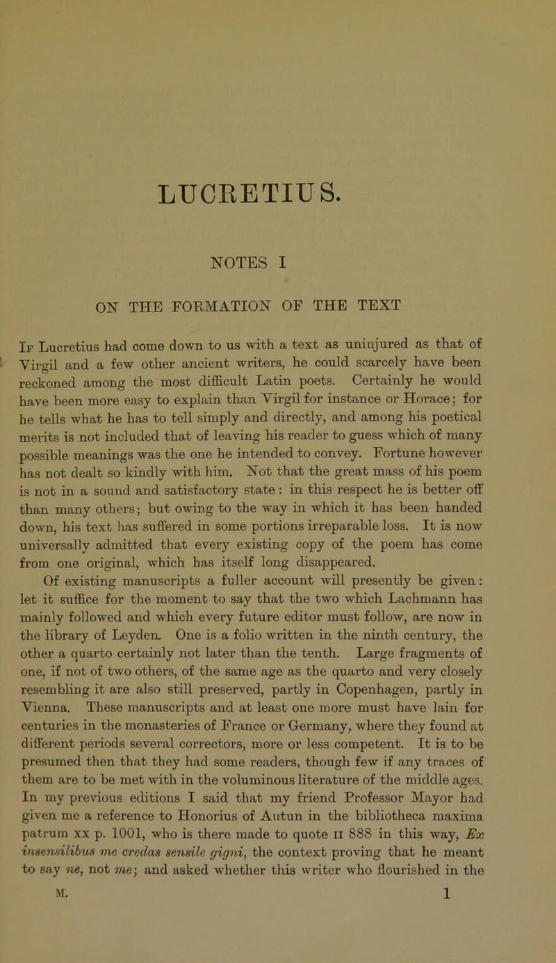 LUCRETIU S. NOTES I ON THE FORMATION OF THE TEXT Ir Lucretius had come down to us with a text as uninjured as that of Virgil and a few other ancient writers, he could scarcely have been reckoned among the most difficult Latin poets. Certainly he would have been more easy to explain than Virgil for instance or Horace; for he tells what he has to tell simply and directly, and among his poetical merits is not included that of leaving his reader to guess which of many possible meanings was the one he intended to convey. Fortune however has not dealt so kindly with him. Not that the great mass of his poem is not in a sound and satisfactory state: in this respect he is better off than many others; but owing to the way in which it has been handed down, his text has suffered in some portions irreparableloss. It is now universally admitted that every existing copy of the poem has come from one original which has itself long disappeared. Of existing manuscripts a fuller account will presently be given: let it suffice for the moment to say that the two which Lachmann has mainly followed and which every future editor must follow, are now in the library of Leyden. One is a folio written in the ninth century, the other a quarto certainly not later than the tenth. Large fragments of one, if not of t&wo others, of the same age as the quarto and very closely resembling it are also still preserved, partly in Copenhagen, partly in Vienna. These manuscripts and at least one more must have lain for centuries in the monasteries of France or Germany, where they found at different periods several correctors, more or less competent. It is to be presumed then that they had some readers, though few if any traces of them are to be met with in the voluminous literature of the middle ages. In my previous editions I said that my friend Professor Mayor had given me a reference to Honorius of Autun in the bibliotheca maxima patrum xx p. 1001, who is there made to quote 11 888 in this way, Ex insensilibus me credas sensile gigni, the context proving that he meant to say ne, not me; and asked whether this writer who flourished in the M. il