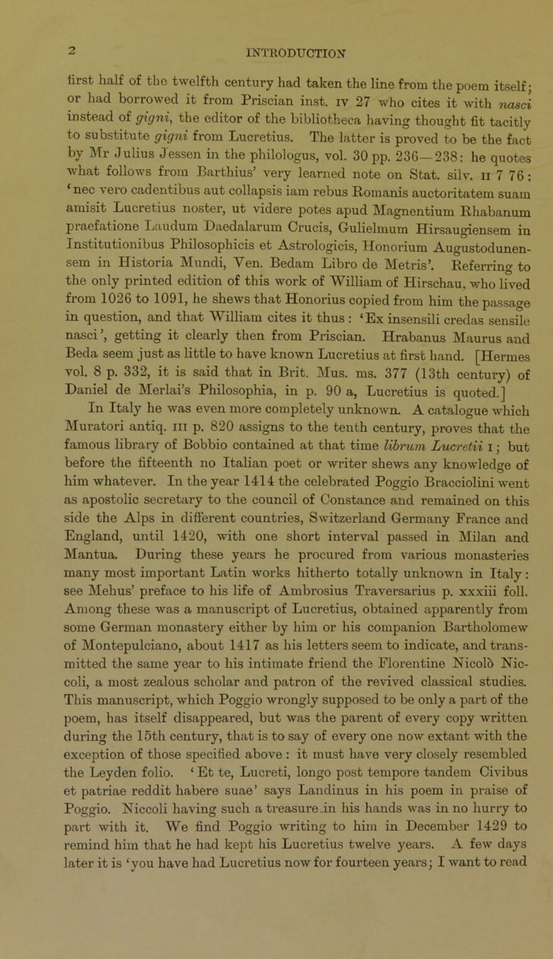 first half of the twelfth century had taken the line from the poem itself; or had borrowed it from Priscian inst. rv 27 who cites it with nasci instead of gigni, the editor of the bibliotheca having thought fit tacitly to substitute gigni from Lucretius. The latter is proved to be the fact by Mr Julius Jessen in the philologus, vol. 30 pp. 236—238: he quotes what follows from Barthius! very learned note on Stat. silv. zt 7 76: *nec vero cadentibus aut collapsis iam rebus Romanis auctoritatem suam amisit Lucretius noster, ut videre potes apud Magnentium Rhabanum praefatione Laudum Daedalarum Crucis, Gulielmum Hirsaugiensem in Institutionibus Philosophicis et Astrologicis, Honorium Augustodunen- sem in Historia Mundi, Ven. Bedam Libro de Metris. Referring to the only printed edition of this work of William of Hirschau, who lived from 1026 to 1091, he shews that Honorius copied from him the passage in question, and that William cites it thus: *Ex insensili credas sensile nasci', getting it clearly then from Priscian. Hrabanus Maurus and Beda seem just as little to have known Lucretius at first hand. [ Hermes vol. 8 p. 332, it is said that in Brit. Mus. ms, 377 (13th century) of Daniel de Merlais Philosophia, in p. 90 a, Lucretius is quoted.] In Italy he was even more completely unknown. A catalogue which Muratori antiq. 111 p. 820 assigns to the tenth century, proves that the famous library of Bobbio contained at that time Zibrum Lucretii 1; but before the fifteenth no Italian poet or writer shews any knowledge of him whatever. In the year 1414 the celebrated Poggio Bracciolini went as apostolie secretary to the council of Constance and remained on this side the Alps in different countries, Switzerland Germany France and England, until 1420, with one short interval passed in Milan and Mantua. During these years he procured from various monasteries many most important Latin works hitherto totally unknown in Italy: see Mehus' preface to his life of Ambrosius Traversarius p. xxxiii foll. Among these was a manuscript of Lucretius, obtained apparently from some German monastery either by him or his companion Bartholomew of Montepulciano, about 1417 as his letters seem to indicate, and trans- mitted the same year to his intimate friend the Florentine Nicoló Nie- coli, a most zealous scholar and patron of the revived classical studies. This manuscript, which Poggio wrongly supposed to be only a part of the poem, has itself disappeared, but was the parent of every copy written during the 15th century, that is to say of every one now extant with the exception of those specified above: it must have very closely resembled the Leyden folio. *Et te, Lucreti, longo post tempore tandem Civibus et patriae reddit habere suae' says Landinus in his poem in praise of Poggio. Niceoli having such a treasure.in his hands was in no hurry to part with it. We find Poggio writing to him in December 1429 to remind him that he had kept his Lucretius twelve years. .A few days later it is *you have had Lucretius now for fourteen years; I want to read