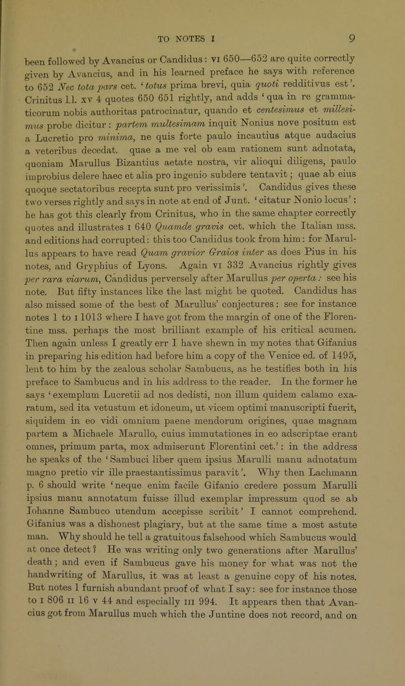 been followed by Avancius or Candidus: v1 650—652 are quite correctly given by Avancius, and in his learned preface he says with reference to 652 JVec tota pars cet. *totus prima brevi, quia quoti redditivus est. - Crinitus Ll. xv 4 quotes 650 651 rightly, and adds * qua in re gramma- ticorum nobis authoritas patrocinatur, quando et centesómvus et müllesi- mus probe dicitur: partem multesimam inquit Nonius nove positum est a Lucretio pro minima, ne quis forte paulo incautius atque audacius a veteribus decedat. quae a me vel ob eam rationem sunt adnotata, quoniam Marullus Bizantius aetate nostra, vir alioqui diligens, paulo improbius delere haec et alia pro ingenio subdere tentavit; quae ab eius quoque sectatoribus recepta sunt pro verissimis . Candidus gives these two verses rightly and says in note at end of Junt. *citatur Nonio locus' : he has got this clearly from Crinitus, who in the same chapter correctly quotes and illustrates 1 640 Quamde gravis cet. which the Italian mss. and editions had corrupted: this too Candidus took from him: for Marul- lus appears to have read Quam gravior Graios inter as does Pius in. his notes and Gryphius of Lyons. Again vr 332 Avancius rightly gives ger rara, viarum, Candidus perversely after Marullus per operta: see his note. But fifty instances like the last might be quoted. Candidus has also missed some of the best of Marullus' conjectures: see for instance notes l to 11013 where I have got from the margin of one of the Floren- tine mss. perhaps the most brilliant example of his critical acumen. Then again unless I greatly err I have shewn in my notes that Gifanius in preparing his edition had before him a copy of the Venice ed. of 1495, lent to him by the zealous scholar Sambucus, as he testifies both in his preface to Sambucus and in his address to the reader. In the former he says *exemplum Lucretii ad nos dedisti, non illum quidem calamo exa- ratum, sed ita vetustum et idoneum, ut vicem optimi manuscripti fuerit, siquidem in eo vidi omnium paene mendorum origines, quae magnam partem a Michaele Marullo, cuius immutationes in eo adscriptae erant omnes, primum parta, mox admiserunt Florentini cet.': in the address he speaks of the *Sambuci liber quem ipsius Marulli manu adnotatum magno pretio vir ille praestantissimus paravit', Why then Lachmann p. 6 should write *neque enim facile Gifanio credere possum Marulli ipsius manu annotatum fuisse illud exemplar impressum quod se ab Iohanne Sambuco utendum accepisse scribit! I cannot comprehend. Gifanius was a dishonest plagiary, but at the same time a most astute man. Why should he tell a gratuitous falsehood which Sambucus would at once detect? He was writing only 6wo generations after Marullus' death; and even if Sambucus gave his money for what was not the handwriting of Marullus, it was at least a genuine copy of his notes, But notes 1 furnish abundant proof of what I say: see for instance those to 1 806 11 16 v 44 and especially r11 994. It appears then that Avan- cius got from Marullus much which the Juntine does not record, and on