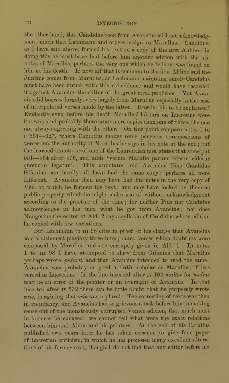 the other hand, that Candidus took from Avancius without acknowledg- ment much that Lachmann and others assign to Marullus. Candidus, as I have said above, formed his text on a eopy of the first Aldine: in doing this he must have had before him another edition with the ms. notes of Marullus, perhaps the very one which he tells us was found on him at his death. If now all that is common to the first Aldine and the Juntine comes from Marullus, as Lachmann maintains, surely Candidus must have been struck with this coincidence and would have recorded it against Avancius the editor of the great rival publisher. Yet Avan- cius did borrow largely, very largely from Marullus, especially in the case of interpolated verses made by the latter. How is this to be explained ? Evidently even before his death Marullus' labours on. Lucretius were known; and probably there were more copies than one of these, the one not always agreeing with the other. On this point compare notes 1 to I 551—627, where Candidus makes some perverse transpositions of verses, on the authority of Marullus he says in his note at the end ; but the learned annotator of one of the Laurentian mss. states that some put 551—564 after 576, and adds * verum Marullo parum referre videtur quomodo legatur'. This annotator and .Avancius Pius Candidus Gifanius can hardly all have had the same copy: perhaps all were different. .Avancius then may have had his notes in the very copy of Ven. on which he formed his text; and may have looked on them as publie property which he might make use of without acknowledgment according to the practice of the time; for neither Pius nor Candidus acknowledges in his turn what he got from Avancius; nor does Naugerius the editor of Ald. 2 say a syllable of Candidus whose edition he copied with few variations. But Lachmann to 111 98 cites in proof of his charge that Avancius was a dishonest plagiary three interpolated verses which doubtless were composed by Marullus and are corruptly given in Ald. l. In notes l to nr 98 I have attempted to shew from Gifanius that Marullus perhaps wrote putarit, and that Avancius intended to read the same: Avancius was probably as good a Latin scholar as Marullus, if less versed in Lucretius. In the line inserted after rv 102 multae for multas may be an error of the printer or an oversight of Avancius. In that inserted after ry 532 there can be little doubt that he purposely wrote suis, imagining that oris was a plural. The correcting of texts was then in its infancy, and Avancius had so grievous a task before him in making sense out of the monstrously corrupted Venice edition, that much must in fairness be excused: we cannot tell what were the exact relations between him and Aldus and his printers. .At the end of his Catullus published two years later he has taken occasion to give four pages of Lucretian criticism, in which he has proposed many excellent altera-