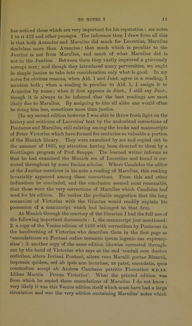 has noticed these which are very important for his reputation: see notes l to 1r 422 and other passages. The inference then I draw from all this is that both Avancius and Marullus did much for Lucretius, Marullus doubtless more than Avancius; that much which is peculiar to the Juntine is not from Marullus, and much of what Marullus did is notin the Juntine. Between them they vastly improved a grievously corrupt text; and though they introduced many perversities, we ought in simple justice to take into consideration only what is good. In my notes for obvious reasons, when Ald. 1 and Junt. agree in a reading, I mention both ; when a reading is peculiar to Ald. 1l, I assign it to Avancius by name; when it first appears in Junt., I still say Junt., though it is always to be inferred that the best readings are most likely due to Marullus. By assigning to him all alike one would often be doing him less, sometimes more than justice. [In my second edition however I was able to throw fresh light on the history and criticism of Lucretius text by the undoubted corrections of Pontanus and Marullus, still existing among the books and manuscripts of Peter Victorius which have formed for centuries so valuable a portion of the Munich library. They were examined by me and copied out in the summer of 1865, my attention having been directed to them by a Goettingen program of Prof. Sauppe. The learned writer informs us that he had examined the Munich ms. of Lucretius and found it cor- rected throughout by some Italian scholar. Where Candidus the editor of the Juntine mentions in his note a reading of Marullus, this reading invariably appeared among these corrections. From this and other indications he concluded, and the conclusion seemed most reasonable, that these were the very corrections of Marullus which Candidus had used for his edition. He makes the probable suggestion that the long connexion of Victorius with the Giuntas would readily explain his possession of a manuscript which had belonged to that firm. At Munich through the courtesy of the librarian I had the full use of the following important documents: 1l. the manuscript just mentioned: 2. a copy of the Venice edition of 1495 with corrections by Pontanus in the handwriting of Victorius who describes them in the first page as * emendationes ex Pontani codice testantis ipsum ingenio eas expromp- sisse': 3. another copy of the same edition likewise corrected through- out by the hand of Victorius who says at the end *contuli cum duobus codicibus, altero loviani Pontani, altero vero Marulli poetae Bizantii, impressis quidem, sed ab ipsis non incuriose, ut patet, emendatis, quos commodum accepi ab Andrea Cambano patritio Florentino M.D.xx. Idibus Martiis. Petrus Victorius. What the printed edition was from which he copied these emendations of Marullus I do not know: very likely it was this Venice edition itself which must have had a large circulation and was the very edition containing Marullus' notes which