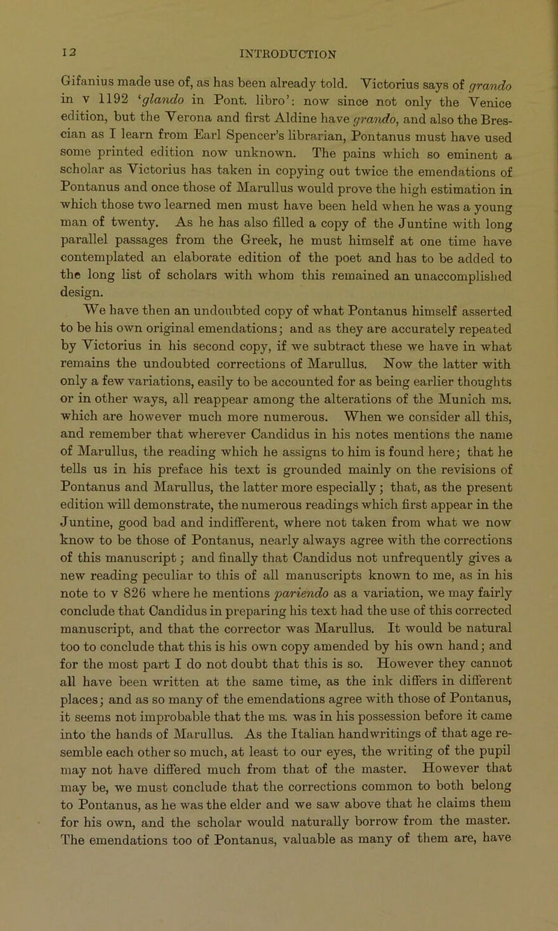 Gifanius made use of, as has been already told. Victorius says of grando in v 1192 'glando in Pont. libro': now since not only the Venice edition, but the Verona and first Aldine have grando, and also the Bres- cian as I learn from Earl Spencer's librarian, Pontanus must have used some printed edition now unknown. The pains which so eminent a scholar as Victorius has taken in copying out twice the emendations of Pontanus and once those of Marullus would prove the high estimation in which those two learned men must have been held when he was a young man of twenty. As he has also filled a copy of the Juntine with long parallel passages from the Greek, he must himself at one time have contemplated an elaborate edition of the poet and has to be added to the long list of scholars with whom this remained an unaccomplished design. We have then an undoubted copy of what Pontanus himself asserted to be his own original emendations; and as they are accurately repeated by Victorius in his second copy, if we subtract these we have in what remains the undoubted corrections of Marullus. Now the latter with only a few variations, easily to be accounted for as being earlier thoughts or in other ways, all reappear among the alterations of the Munich ms. which are however much more numerous. When we consider all this, and remember that wherever Candidus in his notes mentions the name of Marullus, the reading which he assigns to him is found here; that he tells us in his preface his text is grounded mainly on the revisions of Pontanus and Marullus, the latter more especially ; that, as the present edition will demonstrate, the numerous readings which first appear in the Juntine, good bad and indifferent, where not taken from what we now know to be those of Pontanus, nearly always agree with the corrections of this manuscript; and finally that Candidus not unfrequently gives a new reading peculiar to this of all manuscripts known to me, as in his note to v 826 where he mentions pariendo as a variation, we may fairly conclude that Candidus in preparing his text had the use of this corrected manuscript, and that the corrector was Marullus. It would be natural too to conclude that this is his own copy amended by his own hand; and for the most part I do not doubt that this is so. However they cannot all have been written at the same time, as the ink differs in different places; and as so many of the emendations agree with those of Pontanus, it seems not improbable that the ms. was in his possession before it came into the hands of Marullus. As the Italian handwritings of that age re- semble each other so much, at least to our eyes, the writing of the pupil may not have differed much from that of the master. However that may be, we must conclude that the corrections common to both belong to Pontanus, as he was the elder and we saw above that he claims them for his own, and the scholar would naturally borrow from the master. 'The emendations too of Pontanus, valuable as many of them are, have