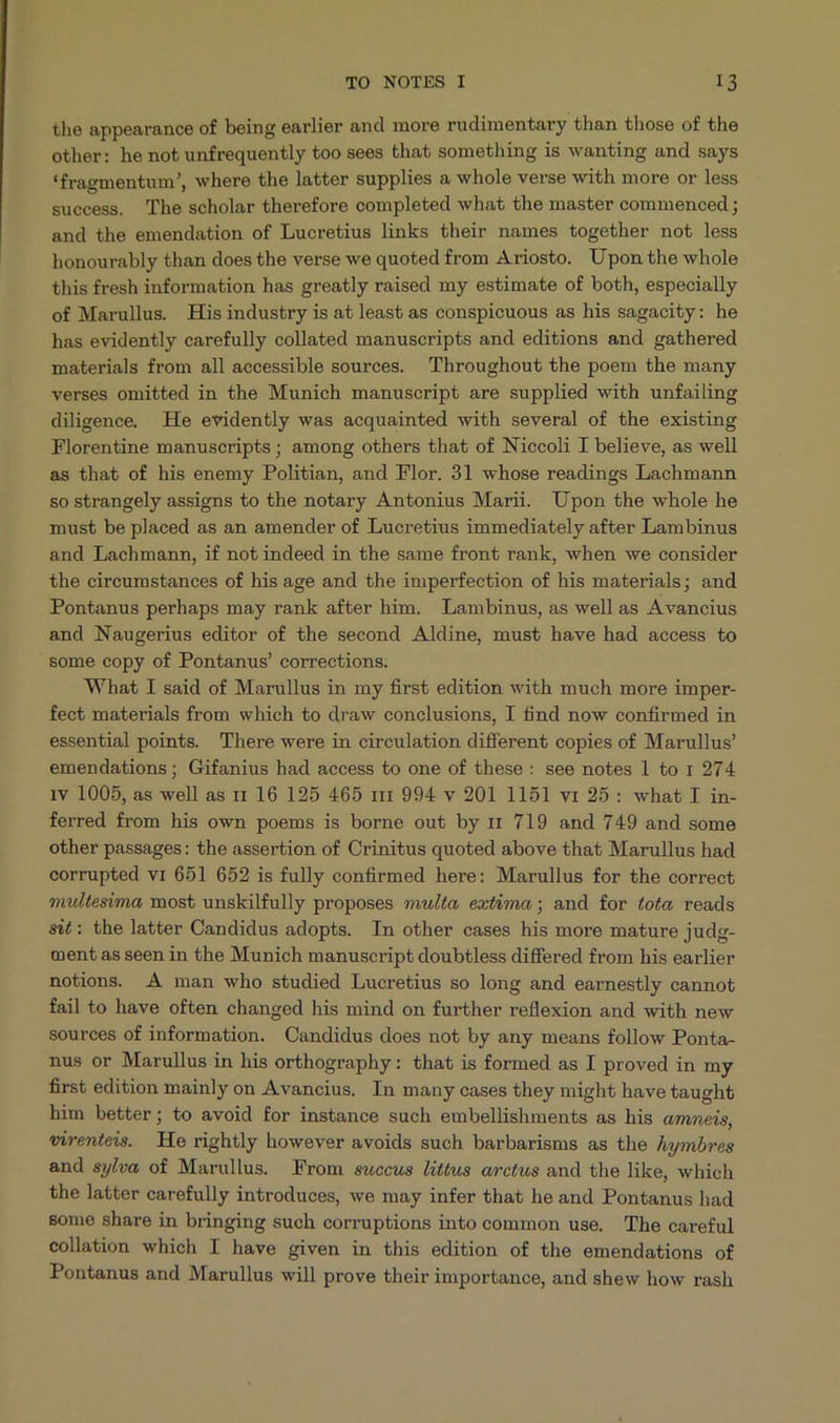 the appearance of being earlier and more rudimentary than those of the other: he not unfrequently too sees that something is wanting and says *fragmentum', where the latter supplies a whole verse with more or less success. The scholar therefore completed what the master commenced ; and the emendation of Lucretius links their names together not less honourably than does the verse we quoted from Ariosto. Upon the whole this fresh information has greatly raised my estimate of both, especially of Marullus. His industry is at least as conspicuous as his sagacity: he has evidently carefully collated manuscripts and editions and gathered materials from all accessible sources. Throughout the poem the many verses omitted in the Munich manuscript are supplied with unfailing diligence, He evidently was acquainted with several of the existing Florentine manuscripts; among others that of Niccoli I believe, as well as that of his enemy Politian, and Flor. 31 whose readings Lachmann so strangely assigns to the notary Antonius Marii. Upon the whole he must be placed as an amender of Lucretius immediately after Lambinus and Lachmanm, if not indeed in the same front rank, when we consider the circumstances of his age and the imperfection of his materials; and Pontanus perhaps may rank after him. Lambinus, as well as Avancius and Naugerius editor of the second Aldine, must have had access to some copy of Pontanus' corrections. What I said of Marullus in my first edition with much more imper- fect materials from which to draw conclusions, I find now confirmed in essential points. 'lhere were in circulation different copies of Marullus' emendations; Gifanius had access to one of these: see notes 1 to 1 274 1v 1005, as well as r1 16 125 465 m 994 v 201 1151 v1 25 : what I in- ferred from his own poems is borne out by r1 719 and 749 and some other passages: the assertion of Crinitus quoted above that Marullus had corrupted vi 651 652 is fully confirmed here: Marullus for the correct mvultesima most unskilfully proposes multa, extima ; and for tota reads sit: the latter Candidus adopts. In other cases his more mature judg- ment as seen in the Munich manuscript doubtless differed from his earlier notions. À man who studied Lucretius so long and earnestly cannot fail to have often changed his mind on further reflexion and with new sources of information. Candidus does not by any means follow Ponta- nus or Marullus in his orthography: that is formed as I proved in my first edition mainly on Avancius. In many cases they might have taught him better; to avoid for instance such embellishments as his azneis, virenteis. He rightly however avoids such barbarisms as the Jymbres and sy/va of Marullus. From succus littus arctus and the like, which the latter carefully introduces, we may infer that he and Pontanus had some share in bringing such corruptions into common use. The careful collation which I have given in this edition of the emendations of Pontanus and Marullus will prove their importance, and shew how rash