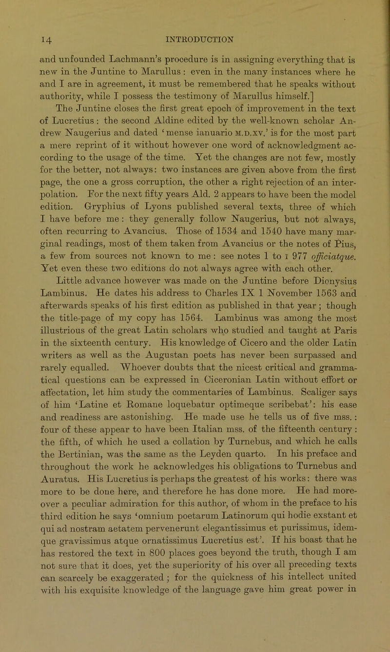 and unfounded Lachmann's procedure is in assigning everything that is new in the Juntine to Marullus: even in the many instances where he and I are in agreement, it must be remembered that he speaks without authority, while I possess the testimony of Marullus himself.] The Juntine closes the first great epoch of improvement in the text of Lucretius: the second Aldine edited by the well-known scholar An- drew Naugerius and dated * mense ianuario w.p.xv.' is for the most part a mere reprint of it without however one word of acknowledgment ac- cording to the usage of the time. Yet the changes are not few, mostly for the better, not always: two instances are given above from the first page, the one a gross corruption, the other a right rejection of an inter- polation. Forthe next fifty years Ald. 2 appears to have been the model edition. Gryphius of Lyons published several texts, three of which I have before me: they generally follow Naugerius, but not always, often recurring to Avancius. Those of 1534 and 1540 have many mar- ginal readings, most of them taken from A vancius or the notes of Pius, a few from sources not known to me: see notes l1 to 1 977 officiatque. Yet even these two editions do not always agree with each other. Little advance however was made on the Juntine before Dionysius Lambinus. He dates his address to Charles IX 1 November 1563 and afterwards speaks of his first edition as published in that year; though the title-page of my copy has 1564. Lambinus was among the most illustrious of the great Latin scholars who studied and taught at Paris in the sixteenth century. His knowledge of Cicero and the older Latin writers as well as the Augustan poets has never been surpassed and rarely equalled. Whoever doubts that the nicest critical and gramma- tical questions can be expressed in Ciceronian Latin without effort or affectation, let him study the commentaries of Lambinus. Scaliger says of him *Latine et Romane loquebatur optimeque sceribebat!: his ease and readiness are astonishing. He made use he tells us of five mss. : four of these appear to have been Italian mss. of the fifteenth century: the fifth, of which he used a collation by Turnebus, and which he calls the Bertinian, was the same as the Leyden quarto. In his preface and throughout the work he acknowledges his obligations to Turnebus and Auratus. His Lucretius is perhaps the greatest of his works: there was more to be done here, and therefore he has done more. He had more- over a peculiar admiration for this author, of whom in the preface to his third edition he says *omnium poetarum Latinorum qui hodie exstant et qui ad nostram aetatem pervenerunt elegantissimus et purissimus, idem- que gravissimus atque ornatissimus Lucretius est'. If his boast that he has restored the text in 800 places goes beyond the truth, though I am not sure that it does, yet the superiority of his over all preceding texts can scarcely be exaggerated ; for the quickness of his intellect united with his exquisite knowledge of the language gave him great power in
