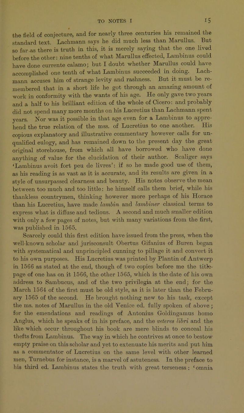 the field of conjecture, and for nearly three centuries his remained the standard text. Lachmann says he did much less than Marullus. But so far.as there is truth in this, it is merely saying that the one lived before the other: nine tenths of what Marullus effected, Lambinus could have done currente calamo; but I doubt whether Marullus could have accomplished one tenth of what Lambinus succeeded in doing. Lach- mann accuses him of strange levity and rashness. But it must be re- membered that in a short life he got through an amazing amount of work in conformity with the wants of his age. He only gave two years and a half to his brilliant edition of the whole of Cicero: and probably did not spend many more months on his Lucretius than Lachmann spent years. Nor was it possible in that age even for à Lambinus to appre- hend the true relation of the mss. of Lucretius to one another. His copious explanatory and illustrative commentary however calls for un- qualified eulogy, and has remained down to the present day the great original storehouse, from which all have borrowed who have done anything of value for the elucidation of their author. Scaliger says *Lambinus avoit forb peu de livres': if so he made good use of them, as his reading is as vast as it is accurate, and its results are given in a style of unsurpassed clearness and beauty. His notes observe the mean between too much and too little: he himself calls them brief, while his thankless countrymen, thinking however more perhaps of his Horace than his Lucretius, have made /«mbin and lambiner classical terms to express what is diffuse and tedious. .A second and much smaller edition with only a few pages of notes, but with many variations from the first, was published in 1565. Searcely could this first edition have issued from the press, when the well-known scholar and jurisconsult Obertus Gifanius of Buren began with systematical and unprincipled cunning to pillage it and convert it to his own purposes. His Lucretius was printed by Plantin of Antwerp in 1566 as stated at the end, though of two copies before me the titke- page of one has on it 1566, the other 1565, which is the date of his own address to Sambucus, and of the two privilegia at the end; for the March 1564 of the first must be old style, as it is later than the Febru- ary 1565 of the second. He brought nothing new to his task, except the ms. notes of Marullus in the old Venice ed. fully spoken of above ; for the emendations and readings of Antonius Goldingamus homo Anglus, which he speaks of in his preface, and the veteres libri and the like which occur throughout his book are mere blinds to conceal his thefts from Lambinus. The way in which he contrives at once to bestow empty praise on this scholar and yet to extenuate his merits and put him as à commentator of Lucretius on the same level with other learned men, Turnebus for instance, is a marvel of astuteness. In the preface to his third ed. Lambinus states the truth with great terseness; *omnia