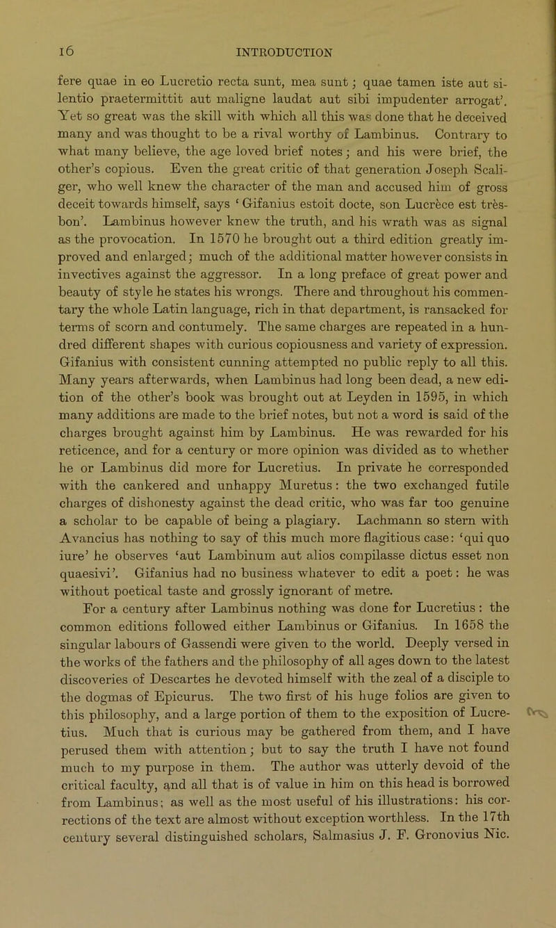 fere quae in eo Lucretio recta sunt, mea sunt ; quae tamen iste aut si- lentio praetermittit aut maligne laudat aut sibi impudenter arrogat Yet so great was the skill with which all this was done that he deceived many and was thought to be a rival worthy of Lambinus. Contrary to what many believe, the age loved brief notes; and his were brief, the other's copious. Even the great critic of that generation Joseph Seali- ger, who well knew the character of the man and accused him of gross deceit towards himself, says * Gifanius estoit docte, son Lucréce est trés- bon. Lambinus however knew the truth, and his wrath was as signal as the provocation, In 1570 he brought out a third edition greatly im- proved and enlarged; much of the additional matter however consists in invectives against the aggressor. In a long preface of great power and beauty of style he states his wrongs. There and throughout his commen- tary the whole Latin language, rich in that department, is ransacked for terms of scorn and contumely. The same charges are repeated in a hun- dred different shapes with curious copiousness and variety of expression. Gifanius with consistent cunning attempted no public reply to all this. Many years afterwards, when Lambinus had long been dead, a new edi- tion of the other's book was brought out at Leyden in 1595, in which many additions are made to the brief notes, but not a word is said of the charges brought against him by Lambinus. He was rewarded for his reticence, and for a century or more opinion was divided as to whether he or Lambinus did more for Lucretius. In private he corresponded with the cankered and unhappy Muretus: the two exchanged futile charges of dishonesty against the dead critic, who was far too genuine a scholar to be capable of being a plagiary. Lachmann so stern with Avancius has nothing to say of this much more flagitious case: *qui quo iure! he observes aut Lambinum aut alios compilasse dictus esset non quaesivi, Gifanius had no business whatever to edit a poet: he was without poetical taste and grossly ignorant of metre. For a century after Lambinus nothing was done for Lucretius: the common editions followed either Lambinus or Gifanius. In 1658 the singular labours of Gassendi were given to the world. Deeply versed in the works of the fathers and the philosophy of all ages down to the latest discoveries of Descartes he devoted himself with the zeal of a disciple to the dogmas of Epicurus. The two first of his huge folios are given to this philosophy, and a large portion of them to the exposition of Lucre- tius. Much that is curious may be gathered from them, and I have perused them with attention; but to say the truth I have not found much to my purpose in them. The author was utterly devoid of the eritical faculty, and all that is of value in him on this head is borrowed from Lambinus; as well as the most useful of his illustrations: his cor- rections of the text are almost without exception worthless. In the l7th century several distinguished scholars, Salmasius J. F. Gronovius Nic.