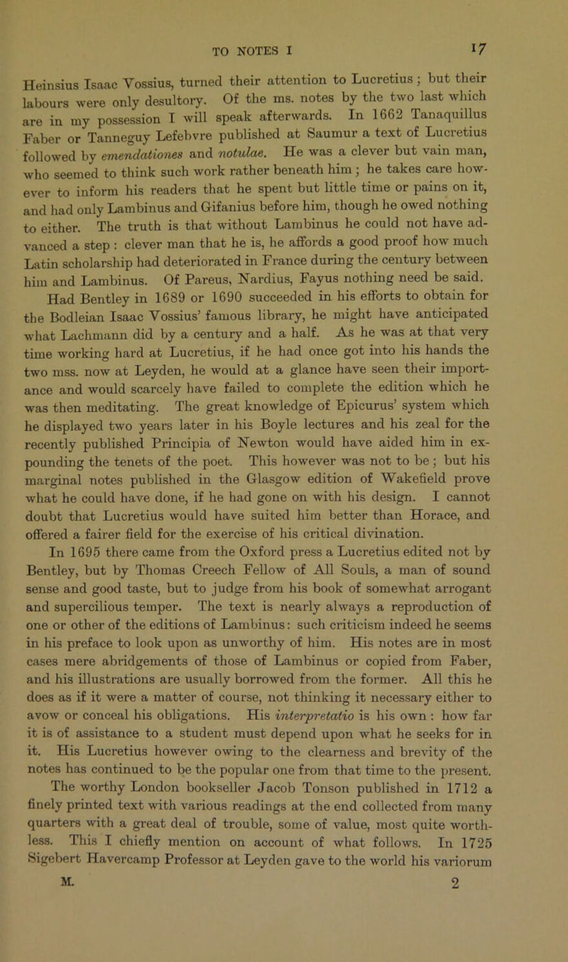 Heinsius Isaac Vossius, turned their attention to Lucretius ; but their labours were only desultory. Of the ms. notes by the two last which are in my possession I will speak afterwards. In 1662 Tanaquillus Faber or Tanneguy Lefebvre published at Saumur a text of Lucretius ' followed by emendationes and notulae. He was a clever but vain man, who seemed to think such work rather beneath him ; he takes care how- ever to inform his readers that he spent but little time or pains on it, and had only Lambinus and Gifanius before him, though he owed nothing to either. The truth is that without Lambinus he could not have ad- vanced a step : clever man that he is, he affords a good proof how much Latin scholarship had deteriorated in France during the century between him and Lambinus. Of Pareus, Nardius, Fayus nothing need be said. Had Bentley in 1689 or 1690 succeeded in his efforts to obtain for the Bodleian Isaac Vossius! famous library, he might have anticipated what Lachmann did by a century and a half. As he was at that very time working hard at Lucretius, if he had once got into his hands the two mss. now at Leyden, he would at a glance have seen their import- ance and would scarcely have failed to complete the edition which he was then meditating. The great knowledge of Epicurus' system which he displayed &amp;wo years later in his Boyle lectures and his zeal for the recently published Principia of Newton would have aided him in ex- pounding the tenets of the poet. This however was not to be; but his marginal notes published in the Glasgow edition of Wakefield prove what he could have done, if he had gone on with his design. I cannot doubt that Lucretius would have suited him better than Horace, and offered a fairer field for the exercise of his critical divination. In 1695 there came from the Oxford press a Lucretius edited not by Bentley, but by Thomas Creech Fellow of All Souls, à man of sound sense and good taste, but to judge from his book of somewhat arrogant and supercilious temper. The text is nearly always a reproduction of one or other of the editions of Lambinus: such criticism indeed he seems in his preface to look upon as unworthy of him. His notes are in most cases mere abridgements of those of Lambinus or copied from Faber, and his illustrations are usually borrowed from the former. All this he does as if it were a matter of course, not thinking it necessary either to avow or conceal his obligations. His 4n£erpretatio is his own: how far itis of assistance to a student must depend upon what he seeks for in it. His Lucretius however owing to the clearness and brevity of the notes has continued to be the popular one from that time to the present, The worthy London bookseller Jacob Tonson published in 1712 a finely printed text with various readings at the end collected from many quarters with a great deal of trouble, some of value, most quite worth- less. This I chiefly mention on account of what follows. In 1725 Sigebert Havercamp Professor at Leyden gave to the world his variorum M. 2