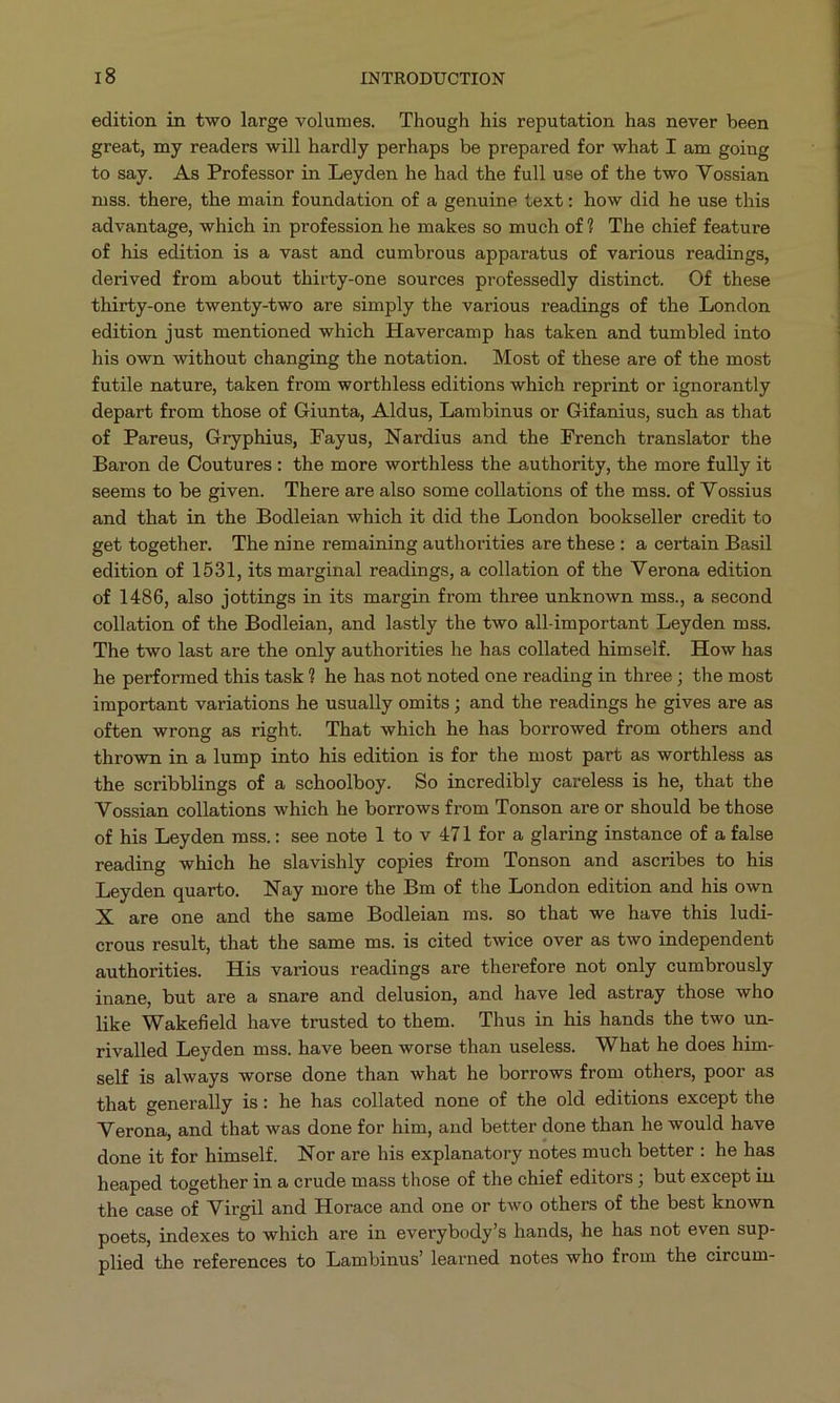 edition in two large volumes. Though his reputation has never been great, my readers will hardly perhaps be prepared for what I am going to say. As Professor in Leyden he had the full use of the two Vossian mss. there, the main foundation of a genuine text: how did he use this advantage, which in profession he makes so much of? The chief feature of his edition is à vast and cumbrous apparatus of various readings, derived from about thirty-one sources professedly distinct. Of these thirty-one twenty-two are simply the various readings of the London edition just mentioned which Havercamp has taken and tumbled into his own without changing the notation. Most of these are of the most futile nature, taken from worthless editions which reprint or ignorantly depart from those of Giunta, Aldus, Lambinus or Gifanius, such as that of Pareus, Gryphius, Fayus, Nardius and the French translator the Baron de Coutures: the more worthless the authority, the more fully it seems to be given. There are also some collations of the mss. of Vossius and that in the Bodleian which it did the London bookseller credit to get together. The nine remaining authorities are these: a certain Basil edition of 1531, its marginal readings, a collation of the Verona edition of 1486, also jottings in its margin from three unknown mss., a second collation of the Bodleian, and lastly the two all-important Leyden mss. The two last are the only authorities he has collated himself. How has he performed this task ? he has not noted one reading in three ; the most important variations he usually omits ; and the readings he gives are as often wrong as right. That which he has borrowed from others and thrown in a lump into his edition is for the most part as worthless as the scribblings of a schoolboy. So incredibly careless is he, that the Vossian collations which he borrows from Tonson are or should be those of his Leyden mss.: see note 1 to v 471 for a glaring instance of a false reading which he slavishly copies from Tonson and ascribes to his Leyden quarto. Nay more the Bm of the London edition and his own X are one and the same Bodleian ms. so that we have this ludi- crous result, that the same ms. is cited twice over as two independent authorities. His various readings are therefore not only cumbrously inane, but are a snare and delusion, and have led astray those who like Wakefield have trusted to them. Thus in his hands the two un- rivalled Leyden mss. have been worse than useless. What he does him- self is always worse done than what he borrows from others, poor as that generally is: he has collated none of the old editions except the Verona, and that was done for him, and better done than he would have done it for himself. Nor are his explanatory notes much better: he has heaped together in a crude mass those of the chief editors ; but except in the case of Virgil and Horace and one or two others of the best known poets, indexes to which are in everybody's hands, he has not even sup- plied the references to Lambinus' learned notes who from the circum-