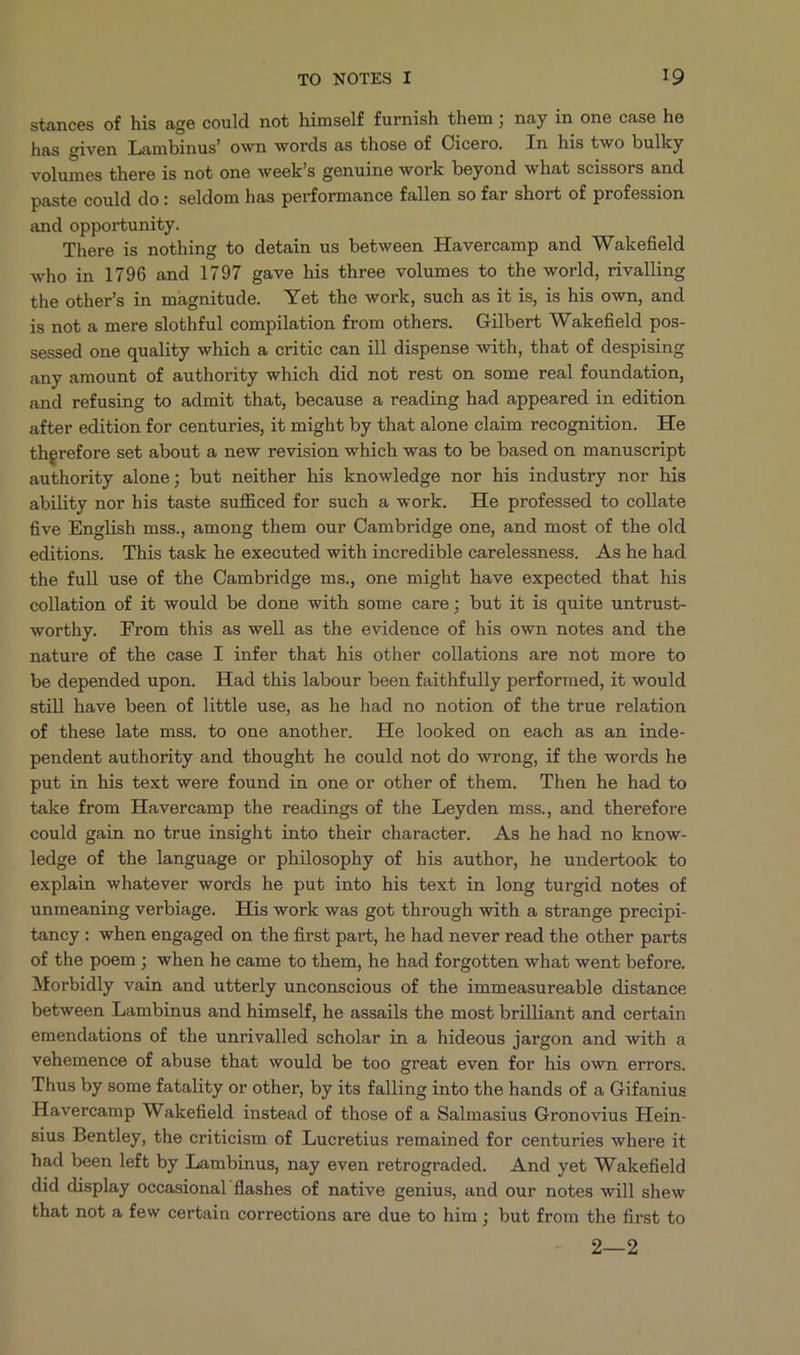 stances of his age could not himself furnish them ; nay in one case he has given Lambinus' own words as those of Cicero. In his two bulky volumes there is not one week's genuine work beyond what scissors and paste could do: seldom has performance fallen so far short of profession and opportunity. There is nothing to detain us between Havercamp and Wakefield who in 1796 and 1797 gave his three volumes to the world, rivalling the other's in magnitude. Yet the work, such as it is, is his own, and is nob a mere slothful compilation from others. Gilbert Wakefield pos- sessed one quality which a critic can ill dispense with, that of despising any amount of authority which did not rest on some real foundation, and refusing to admit that, because a reading had appeared in edition after edition for centuries, i5 might by that alone claim recognition. He therefore set about a new revision which was to be based on manuscript authority alone; but neither his knowledge nor his industry nor his ability nor his taste sufficed for such a work. He professed to collate five English mss., among them our Cambridge one, and most of the old editions. This task he executed with incredible carelessness. Ashe had the full use of the Cambridge ms, one might have expected that his collation of it would be done with some care; but it is quite untrust- worthy. From this as well as the evidence of his own notes and the nature of the case I infer that his other collations are not more to be depended upon. Had this labour been faithfully performed, it would still have been of little use, as he had no notion of the true relation of these late mss. to one another. He looked on each as an inde- pendent authority and thought he could not do wrong, if the words he put in his text were found in one or other of them. Then he had to take from Havercamp the readings of the Leyden mss, and therefore could gain no true insight into their character. As he had no know- ledge of the language or philosophy of his author, he undertook to explain whatever words he put into his text in long turgid notes of unmeaning verbiage. His work was got through with a strange precipi- tancy: when engaged on the first part, he had never read the other parts of the poem ; when he came to them, he had forgotten what went before. Morbidly vain and utterly unconscious of the immeasureable distance between Lambinus and himself, he assails the most brilliant and certain emendations of the unrivalled scholar in a hideous jargon and with a vehemence of abuse that would be too great even for his own errors. Thus by some fatality or other, by its falling into the hands of a Gifanius Havercamp Wakefield instead of those of a Salmasius Gronovius Hein- sius Bentley, the criticism of Lucretius remained for centuries where it had been left by Lambinus, nay even retrograded. And yet Wakefield did display occasional flashes of native genius, and our notes will shew that not a few certain corrections are due to him ; but from the first to 2—2