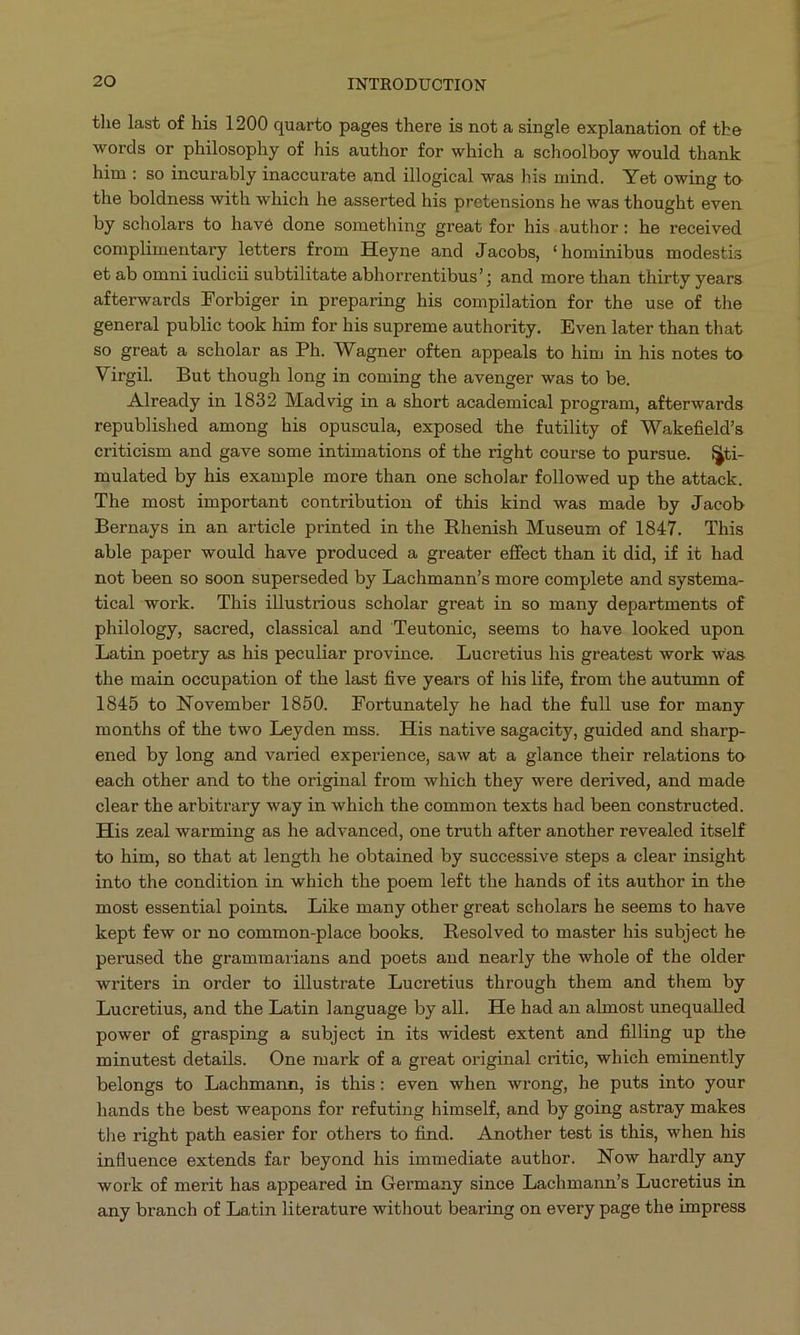 the last of his 1200 quarto pages there is not a single explanation of the words or philosophy of his author for which a schoolboy would thank him: so incurably inaccurate and illogical was his mind. Yet owing to the boldness with which he asserted his pretensions he was thought even. by scholars to havé done something great for his author: he received complimentary letters from Heyne and Jacobs, «hominibus modestis et ab omni iudicii subtilitate abhorrentibus'; and more than thirty years afterwards Forbiger in preparing his compilation for the use of the general public took him for his supreme authority. Even later than that so great a scholar as Ph. Wagner often appeals to him in his notes to Virgil. But though long in coming the avenger was to be. Already in 1832 Madvig in a short academical program, afterwards republished among his opuscula, exposed the futility of Wakefield's criticism and gave some intimations of the right course to pursue. Si- mulated by his example more than one scholar followed up the attack. The most important contribution of this kind was made by Jacob Bernays in an article printed in the Rhenish Museum of 1847. This able paper would have produced a greater effect than it did, if it had not been so soon superseded by Lachmann's more complete and systema- tical work. This illustrious scholar great in so many departments of philology, sacred, classical and Teutonie, seems to have looked upon Latin poetry as his peculiar province. Lucretius his greatest work was the main occupation of the last five years of his life, from the autumn of 1845 to November 1850. Fortunately he had the full use for many months of the two Leyden mss. His native sagacity, guided and sharp- ened by long and varied experience, saw at a glance their relations to each other and to the original from which they were derived, and made clear the arbitrary way in which the common texts had been constructed. His zeal warming as he advanced, one truth after another revealed itself to him, so that at length he obtained by successive steps a clear insight into the condition in which the poem left the hands of its author in the most essential points. Like many other great scholars he seems to have kept few or no common-place books. Resolved to master his subject he perused the grammarians and poets and nearly the whole of the older writers in order to illustrate Lucretius through them and them by Lucretius, and the Latin language by all. He had an almost unequalled power of grasping a subject in its widest extent and filing up the minutest details. One mark of a great original critic, which eminently belongs to Lachmann, is this: even when wrong, he puts into your hands the best weapons for refuting himself, and by going astray makes the right path easier for others to find. Another test is this, when his influence extends far beyond his immediate author. Now hardly any work of merit has appeared in Germany since Lachmann's Lucretius in any branch of Latin literature without bearing on every page the impress