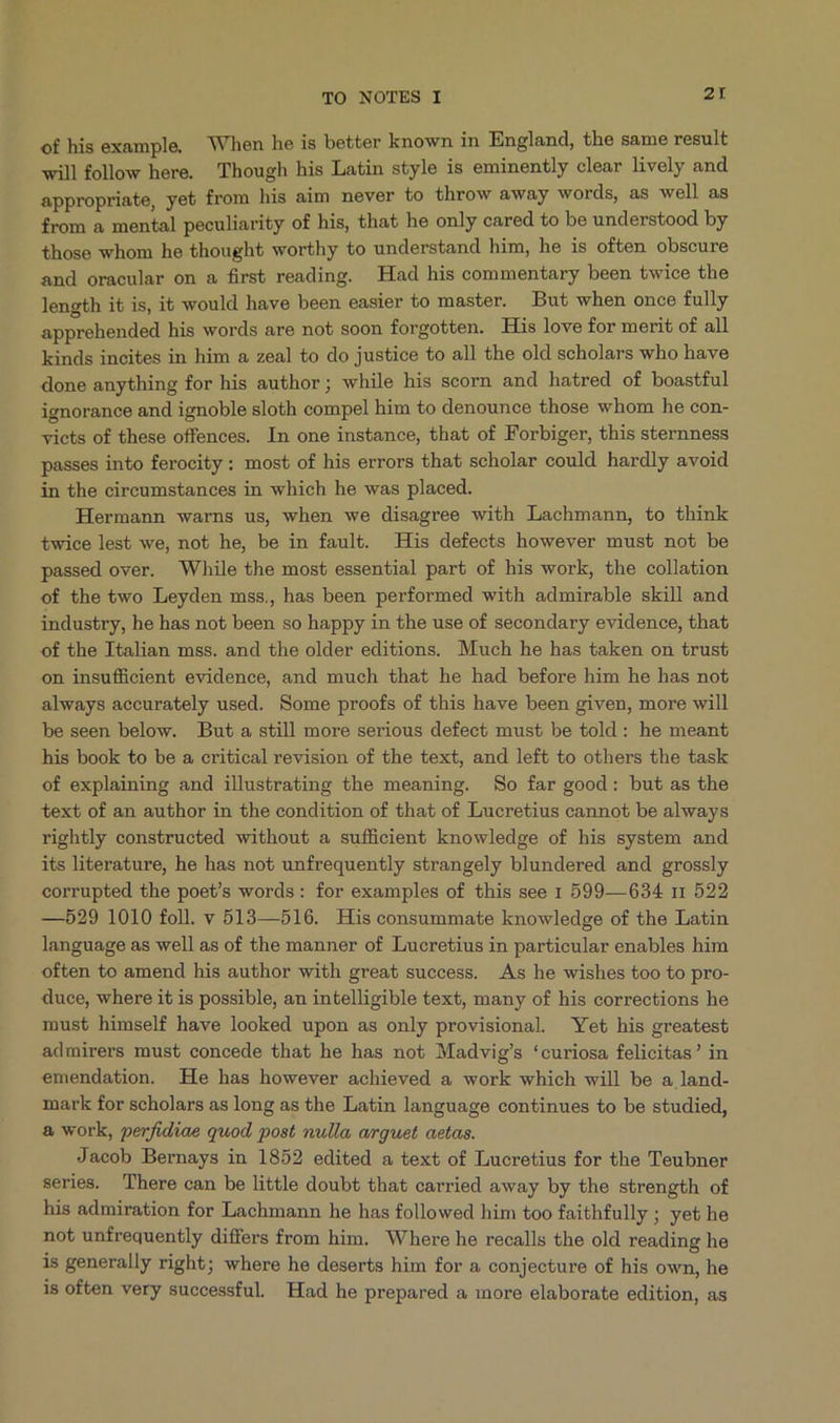 of his example. When he is better known in England, the same result willfollow here. Though his Latin style is eminently clear lively and appropriate, yet from his aim never to throw away words, as well as from a mental peculiarity of his, that he only cared to be understood by those whom he thought worthy to understand him, he is often obscure and oracular on a first reading. Had his commentary been twice the length it is, i&amp; would have been easier to master. But when once fully apprehended his words are not soon forgotten. His love for merit of all kinds ineites in him a zeal to do justice to all the old scholars who have done anything for his author; while his scorn and hatred of boastful ignorance and ignoble sloth compel him to denounce those whom he con- victs of these offences. In one instance, that of Forbiger, this sternness passes into ferocity : most of his errors that scholar could hardly avoid in the circumstances in which he was placed. Hermann warns us, when we disagree with Lachmann, to think twice lest we, not he, be in fault. His defects however must not be passed over. While the most essential part of his work, the collation of the two Leyden mss., has been performed with admirable skill and industry, he has not been so happy in the use of secondary evidence, that of the Ttalian mss. and the older editions. Much he has taken on trust on insufficient evidence, and much that he had before him he has not always accurately used. Some proofs of this have been given, more will be seen below. But a still more serious defect must be told: he meant his book to be a critical revision of the text, and left to others the task of explaining and illustrating the meaning. So far good: but as the text of an author in the condition of that of Lucretius cannot be always rightly constructed without a sufficient knowledge of his system and its literature, he has not unfrequently strangely blundered and grossly corrupted the poet/'s words: for examples of this see 1 599—634 r1 522 —5b29 1010 foll. v 513—516. His consummate knowledge of the Latin language as well as of the manner of Lucretius in particular enables him often to amend his author with great success. As he wishes too to pro- duce, where it is possible, an intelligible text, many of his corrections he must himself have looked upon as only provisional Yet his greatest admirers must concede that he has not Madvig's *curiosa felicitas? in emendation. He has however achieved a work which will be a land- mark for scholars as long as the Latin language continues to be studied, &amp; work, perfidiae quod post nulla arguet aetas. Jacob Bernays in 1852 edited a text of Lucretius for the Teubner series. There can be little doubt that carried away by the strength of his admiration for Lachmann he has followed him too faithfully ; yet he not unfrequently differs from him. Where he recalls the old reading he is generally right; where he deserts him for a conjecture of his own, he is often very successful Had he prepared a more elaborate edition, as