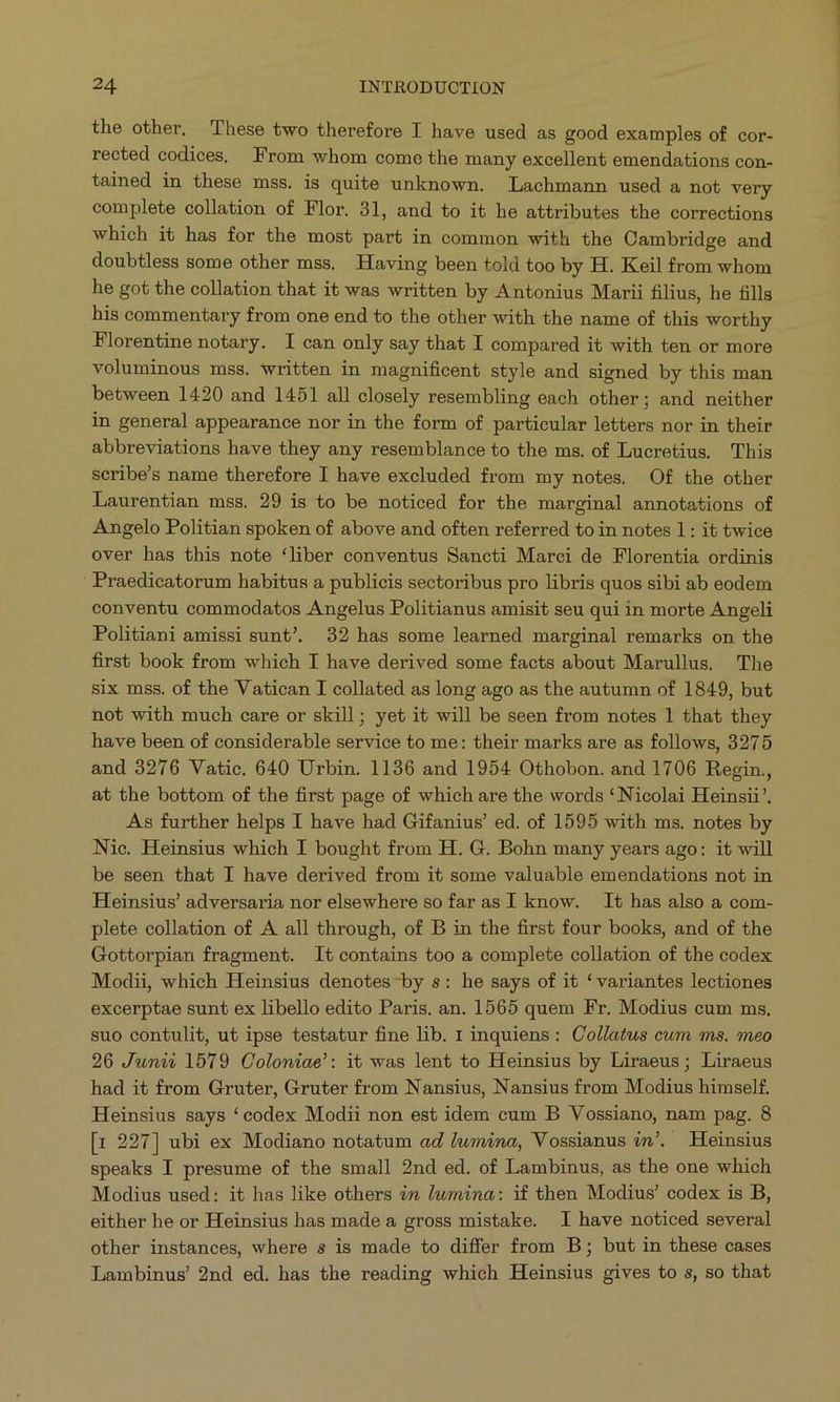 the other. These two therefore I have used as good examples of cor- rected codices, From whom come the many excellent emendations con- tained in these mss. is quite unknown. Lachmann used a not very complete collation of Flor. 31, and to it he attributes the corrections which it has for the most part in common with the Cambridge and doubtless some other mss. Having been told too by H. Keil from whom he got the collation that it was written by Antonius Marii filius, he fills his commentary from one end to the other with the name of this worthy Florentine notary. I can only say that I compared it with ten or more voluminous mss. written in magnificent style and signed by this man between 1420 and 1451 all closely resembling each other; and neither in general appearance nor in the form of particular letters nor in their abbreviations have they any resemblance to the ms. of Lucretius. This scribe's name therefore I have excluded from my notes. Of the other Laurentian mss. 29 is to be noticed for the marginal annotations of Angelo Politian spoken of above and often referred to in notes 1: it twice over has this note *liber conventus Saneti Marci de Florentia ordinis ' Praedicatorum habitus a publicis sectoribus pro libris quos sibi ab eodem conventu commodatos Angelus Politianus amisit seu qui in morte Angeli Politiani amissi sunt'. 32 has some learned marginal remarks on the first book from which I have derived some facts about Marullus. The six mss. of the Vatican I collated as long ago as the autumn of 1849, but not with much care or skill; yet it will be seen from notes 1 that they have been of considerable service to me: their marks are as follows, 3275 and 3276 Vatic. 640 Urbin. 1136 and 1954 Othobon. and 1706 Regin., at the bottom of the first page of which are the words *Nicolai Heinsii. As further helps I have had Gifanius' ed. of 1595 with ms. notes by Nic. Heinsius which I bought from H. G. Bohn many years ago: it will be seen that I have derived from it some valuable emendations not in Heinsius' adversaria nor elsewhere so far as I know. It has also a com- plete collation of A all through, of B in the first four books, and of the Gottorpian fragment. It contains too à complete collation of the codex Modii, which Heinsius denotes-by s: he says of it * variantes lectiones excerptae sunt ex libello edito Paris. an. 1565 quem Fr. Modius cum ms. suo contulit, ut ipse testatur fine lib. 1 inquiens: Collatus cum ms. meo 26 Junii 1519 Coloniae: it was lent to Heinsius by Liraeus ; Liraeus had it from Gruter, Gruter from Nansius, Nansius from Modius himself. Heinsius says *codex Modii non est idem cum B Vossiano, nam pag. 8 [1 227] ubi ex Modiano notatum ad lwmina, Vossianus in. Heinsius speaks I presume of the small 2nd ed. of Lambinus, as the one which Modius used: it has like others in lwmina: if then Modius' codex is B, either he or Heinsius has made a gross mistake. 1 have noticed several other instances, where s is made to differ from B; but in these cases Lambinus! 2nd ed. has the reading which Heinsius gives to s, so that