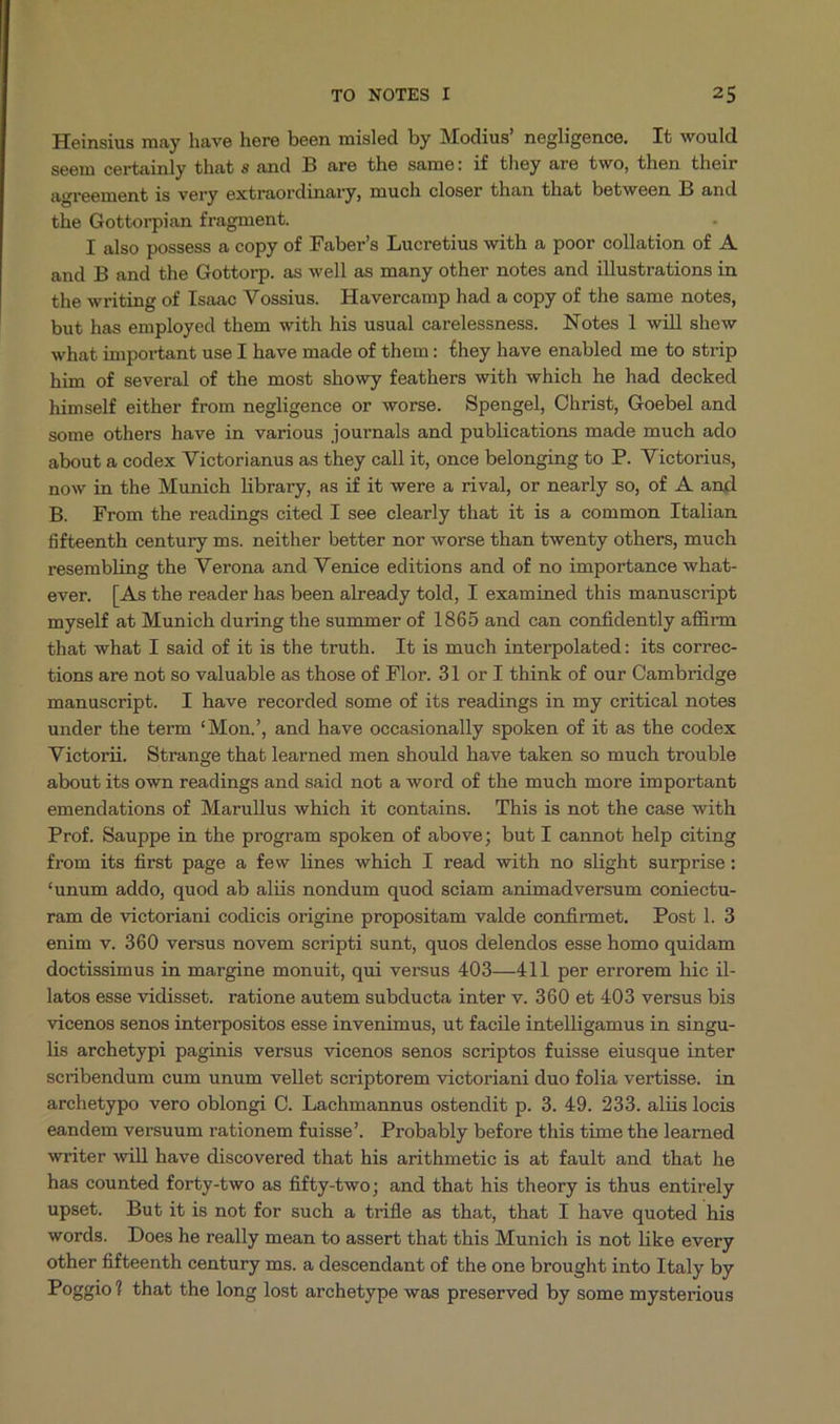 Heinsius may have here been misled by Modius' negligence. Tt would seem certainly that s and B are the same: if they are two, then their agreement is very extraordinary, much closer than that between B and the Gottorpian fragment. ^ I also possess a copy of Faber's Lucretius with a poor collation of A. and B and the Gottorp. as well as many other notes and illustrations in the writing of Isaac Vossius. Havercamp had a copy of the same notes, but has employed them with his usual carelessness. Notes l will shew what important use I have made of them: £hey have enabled me to strip him of several of the most showy feathers with which he had decked himself either from negligence or worse. Spengel, Christ, Goebel and some others have in various journals and publications made much ado about a codex Victorianus as they call it, once belonging to P. Victorius, now in the Munich library, as if it were a rival, or nearly so, of A and B. From the readings cited I see clearly that it is a common Italian fifteenth century ms. neither better nor worse than twenty others, much resembling the Verona and Venice editions and of no importance what- ever. [As the reader has been already told, I examined this manuscript myself at Munich during the summer of 1865 and can confidently affirm that what I said of it is the truth. It is much interpolated: its correc- tions are not so valuable as those of Flor. 31 or I think of our Cambridge manuscript. I have recorded some of its readings in my critical notes under the term *Mon.', and have occasionally spoken of it as the codex Victorii. Strange that learned men should have taken so much trouble about its own readings and said not a word of the much more important emendations of Marullus which it contains. This is not the case with Prof. Sauppe in the program spoken of above; but I cannot help citing from its firs& page a few lines which I read with no slight surprise: *unum addo, quod ab aliis nondum quod sciam animadversum coniectu- ram de victoriani codicis origine propositam valde confirmet. Post l. 3 enim v. 360 versus novem scripti sunt, quos delendos esse homo quidam doctissimus in margine monuit, qui versus 403—411 per errorem hic il- latos esse vidisset. ratione autem subducta inter v. 360 et 403 versus bis vicenos senos interpositos esse invenimus, ut facile intelligamus in singu- lis archetypi paginis versus vicenos senos scriptos fuisse eiusque inter scribendum eum unum vellet scriptorem victoriani duo folia vertisse. in archetypo vero oblongi C. Lachmannus ostendit p. 3. 49. 233. aliis locis eandem versuum rationem fuisse. Probably before this time the learned writer will have discovered that his arithmetic is at fault and that he has counted forty-two as fifty-two; and that his theory is thus entirely upset. But itis not for such a trifle as that, that I have quoted his words. Does he really mean to assert that this Munich is not like every other fifteenth century ms. a descendant of the one brought into Italy by Poggio? that the long lost archetype was preserved by some mysterious