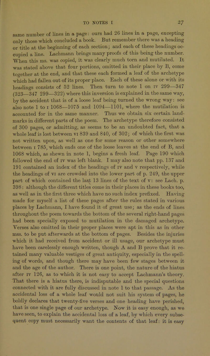 same number of lines in a page: ours had 26 lines in à page, excepting only those which concluded a book. JButremember there was a heading or title at the beginning of each section; and each of these headings oc- cupied a line. Lachmann brings many proofs of this being the number. When this ms. was copied, it was clearly much torn and mutilated. It was stated above that four portions, omitted in their place by B, come together at the end, and that these each formed a leaf of the archetype which had fallen out of its proper place. Each of these alone or with its headings consists of 52 lines. Then turn to note l on rv 299—347 (323—347 299—322) where this inversion is explained in the same way, by the accident that is of a loose leaf being turned the wrong way: see also note 1 to 1 1068—1075 and 1094— 1101, where the mutilation is accounted for in the same manner. Thus we obtain six certain land- marks in different parts of the poem. — The archetype therefore consisted of 300 pages, or admitting, as seems to be an undoubted fact, that a whole leaf is lost between v1 839 and 840, of 302; of which the first was not written upon, as well as one for some reason or other somewhere between 1 785, which ends one of the loose leaves at the end of B, and 1068 which, as shewn in note 1l, begins a fresh leaf. Page 190 which followed the end of rv was left blank. I may also note that pp. 137 and 191 contained an index of the headings of rv and v respectively, while the headings of vr are crowded into the lower part of p. 249, the upper part of which contained the last 13 lines of the text of v: see Lach. p. 398: although the different titles come in their places in these books too, as well as in the first three which have no such index prefixed. Having made for myself a list of these pages after the rules stated in various places by Lachmann, I have found it of great use; as the ends of lines throughout the poem towards the bottom of the several right-hand pages had been specially exposed to mutilation in the damaged archetype. Verses also omitted in their proper places were apt in this as in other mss. to be put afterwards at the bottom of pages. Besides the injuries which it had received from accident or ill usage, our archetype must have been carelessly enough written, though .A and B prove that it re- tained many valuable vestiges of great antiquity, especially in the spell- ing of words, and though there may have been few stages between it and the age of the author. There is one point, the nature of the hiatus after rv 126, as to which it is not easy to accept Lachmann's theory. That there is à hiatus there, is indisputable and the special questions connected with it are fully discussed in note l to that passage. As the accidental loss of a whole leaf would not suit his system of pages, he boldly declares that twenty-five verses and one heading have perished, that is one single page of our archetype. Now it is easy enough, as we have seen, to explain the accidental loss of a leaf, by which every subse- quent copy must necessarily want the contents of that leaf: it is easy