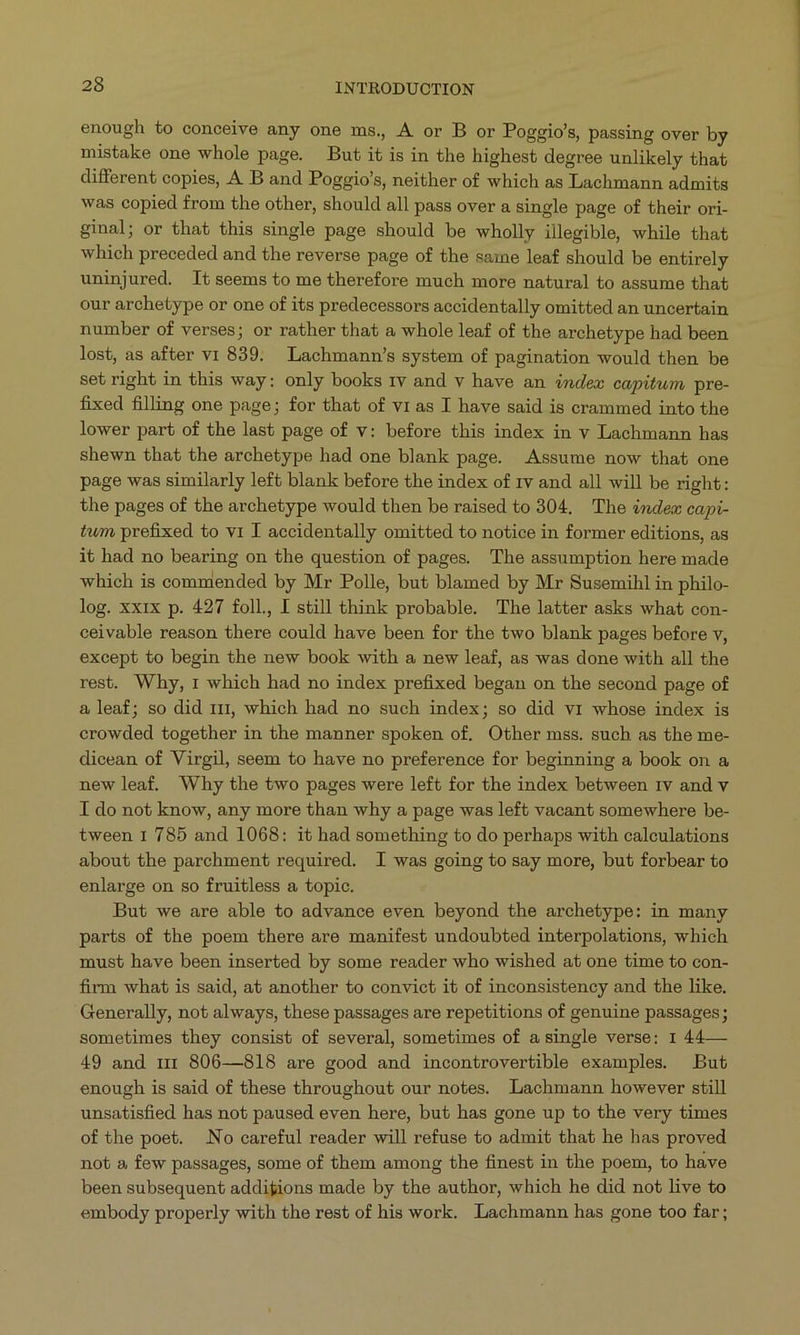 enough to conceive any one ms, A or B or Poggio's, passing over by mistake one whole page. But it is in the highest degree unlikely that different copies, A B and Poggio's, neither of which as Lachmann admits was copied from the other, should all pass over a single page of their ori- ginal; or that this single page should be wholly illegible, while that which preceded and the reverse page of the same leaf should be entirely uninjured. It seems to me therefore much more natural to assume that our archetype or one of its predecessors accidentally omitted an uncertain number of verses; or rather that a whole leaf of the archetype had been lost, as after v1 839. Lachmann's system of pagination would then be set right in this way: only books tv and v have an éndex capitum. pre- fixed filling one page; for that of v1 as I have said is crammed into the lower part of the last page of v: before this index in v Lachmann has shewn that the archetype had one blank page. Assume now that one page was similarly left blank before the index of 1v and all will be right: the pages of the archetype would then be raised to 304, The éndex capi- twm prefixed to v1 I accidentally omitted to notice in former editions, as it had no bearing on the question of pages. The assumption here made which is commended by Mr Polle, but blamed by Mr Susemihl in philo- log. xxix p. 427 foll, I still think probable. The latter asks what con- ceivable reason there could have been for the two blank pages before v, except to begin the new book with a new leaf, as was done with all the rest. Why, 1 which had no index prefixed began on the second page of 3, leaf; so did rrr, which had no such index; so did vr whose index is crowded together in the manner spoken of. Other mss. such as the me- dicean of Virgil, seem to have no preference for beginning a book on & new leaf. Why the two pages were left for the index between 1v and v I do not know, any more than why a page was left vacant somewhere be- tween 1 785 and 1068: it had something to do perhaps with calculations about the parchment required. I was going to say more, but forbear to enlarge on so fruitless a topic. But we are able to advance even beyond the archetype: in many parts of the poem there are manifest undoubted interpolations, which must have been inserted by some reader who wished at one time to con- firm whaj is said, at another to convict it of inconsistency and the like. Generally, not always, these passages are repetitions of genuine passages; sometimes they consist of several, sometimes of a single verse: 1 44— 49 and rz 806—818 are good and incontrovertible examples. But enough is said of these throughout our notes. Lachmann however still unsatisfied has not paused even here, but has gone up to the very times of the poet. No careful reader will refuse to admit that he has proved not a few passages, some of them among the finest in the poem, to have been subsequent addigions made by the author, which he did not live to embody properly with the rest of his work. Lachmann has gone too far;
