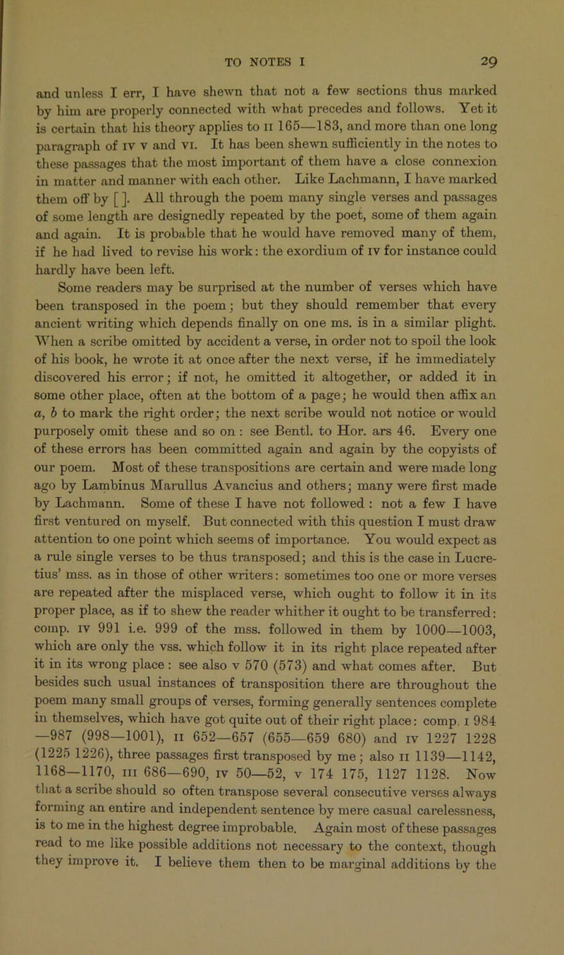 and unless I err, I have shewn that not a few sections thus marked by him are properly connected with what precedes and follows. Yet it is certain that his theory applies to r1 165—183, and more than one long paragraph of rv v and vr. It has been shewn sufliciently in the notes to these passages that the most important of them have a close connexion in matter and manner with each other. Like Lachmann, I have marked them off by []. All through the poem many single verses and passages of some length are designedly repeated by the poet, some of them again and again. It is probable that he would have removed many of them, if he had lived to revise his work: the exordium of tv for instance could hardly have been left. Some readers may be surprised at the number of verses which have been transposed in the poem; but they should remember that every ancient writing which depends finally on one ms. is in a similar plight. When a scribe omitted by accident a verse, in order not to spoil the look of his book, he wrote it at once after the next verse, if he immediately discovered his error; if not, he omitted it altogether, or added it in some other place, often at the bottom of a page; he would then affix an 4, b to mark the right order; the next scribe would not notice or would purposely omit these and so on: see Bentl. to Hor. ars 46. Every one of these errors has been committed again and again by the copyists of our poem. Most of these transpositions are certain and were made long ago by Lambinus Marullus Avancius and others; many were first made by Lachmann. Some of these I have not followed : not a few I have first ventured on myself. But connected with this question I must draw attention to one point which seems of importance. You would expect as a rule single verses to be thus transposed; and this is the case in Lucre- tius' mss. as in those of other writers: sometimes too one or more verses are repeated after the misplaced verse, which ought to follow it in its proper place, as if to shew the reader whither it ought to be transferred: comp. Iv 991 ie. 999 of the mss. followed in them by 1000—1003, which are only the vss. which follow it in its right place repeated after it in its wrong place: see also v 570 (573) and what comes after. But besides such usual instances of transposition there are throughout the poem many small groups of verses, forming generally sentences complete in themselves, which have got quite out of their right place: comp. 1 984 —987 (998—1001) 1 652—657 (655—659 680) and rv 1227 1228 (1225 1226), three passages first transposed by me ; also 11 1139— 1142, 1168—1170, r1 686—690, rv 50—52, v 174 175, 1127 1128. Now that a scribe should so often transpose several consecutive verses always forming an entire and independent sentence by mere casual carelessness, is to me in the highest degreeimprobable, Again most of these passages read to me like possible additions not necessary to the context, though they improve it. I believe them then to be marginal additions by the